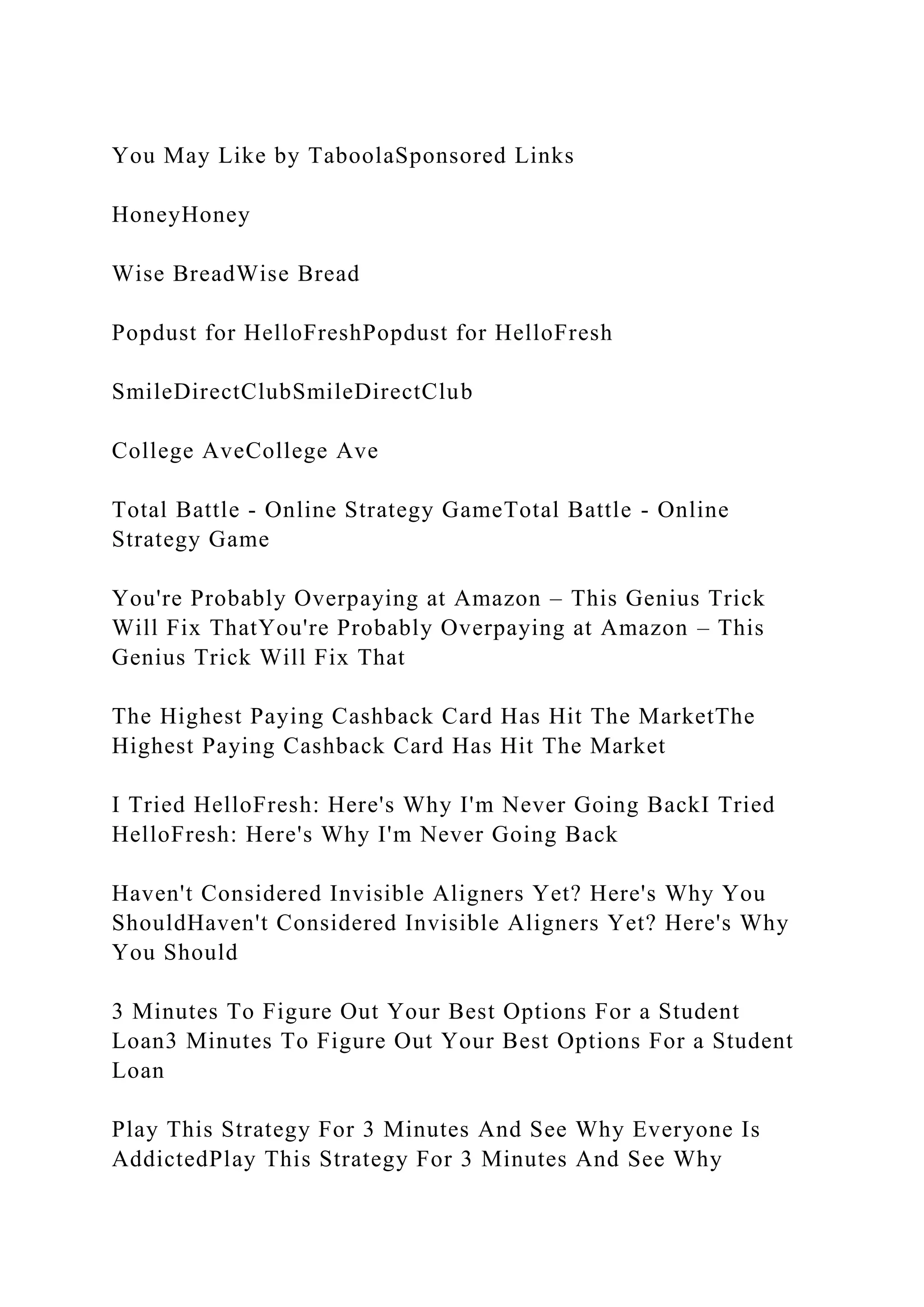 You May Like by TaboolaSponsored Links
HoneyHoney
Wise BreadWise Bread
Popdust for HelloFreshPopdust for HelloFresh
SmileDirectClubSmileDirectClub
College AveCollege Ave
Total Battle - Online Strategy GameTotal Battle - Online
Strategy Game
You're Probably Overpaying at Amazon – This Genius Trick
Will Fix ThatYou're Probably Overpaying at Amazon – This
Genius Trick Will Fix That
The Highest Paying Cashback Card Has Hit The MarketThe
Highest Paying Cashback Card Has Hit The Market
I Tried HelloFresh: Here's Why I'm Never Going BackI Tried
HelloFresh: Here's Why I'm Never Going Back
Haven't Considered Invisible Aligners Yet? Here's Why You
ShouldHaven't Considered Invisible Aligners Yet? Here's Why
You Should
3 Minutes To Figure Out Your Best Options For a Student
Loan3 Minutes To Figure Out Your Best Options For a Student
Loan
Play This Strategy For 3 Minutes And See Why Everyone Is
AddictedPlay This Strategy For 3 Minutes And See Why
 