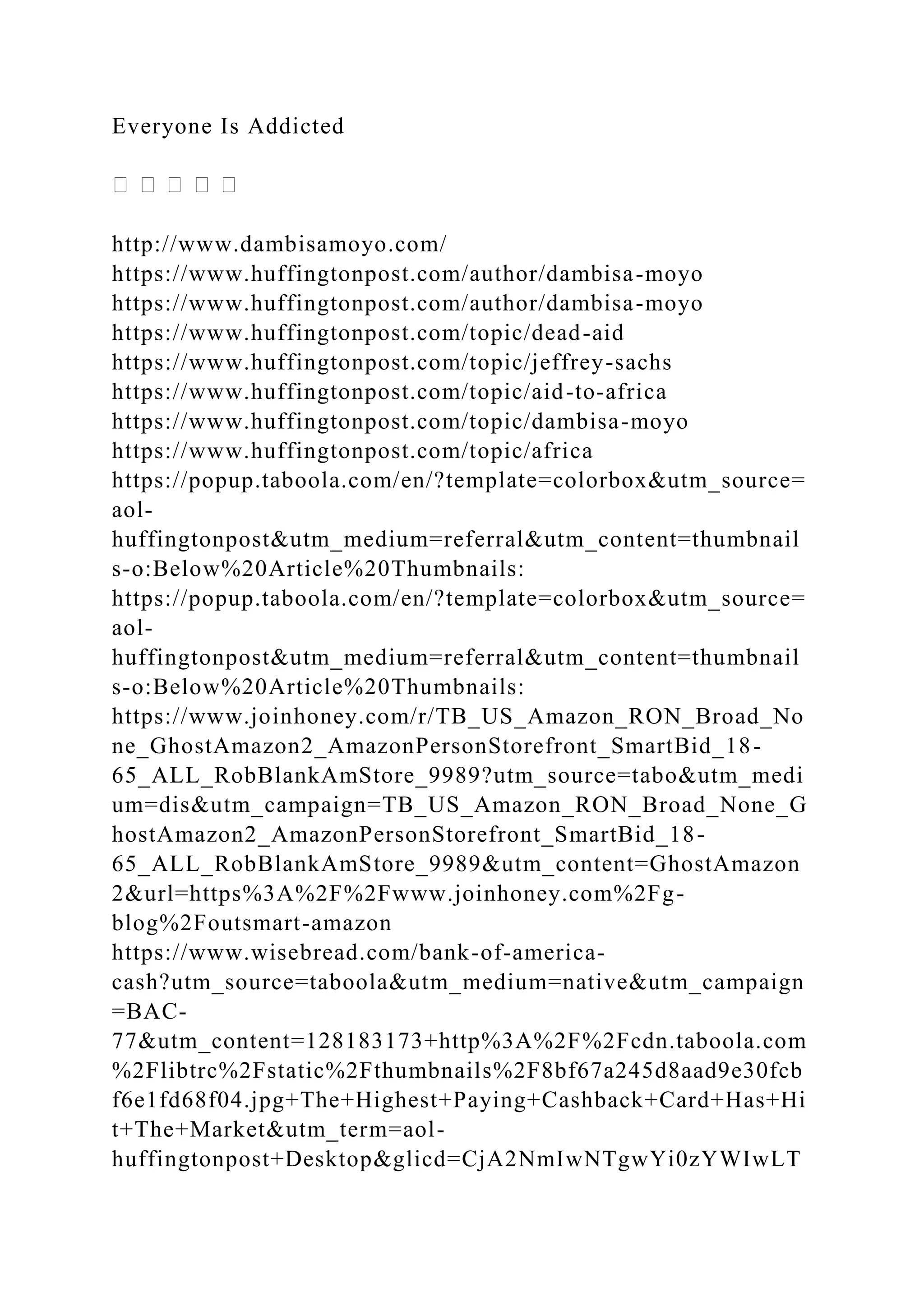 Everyone Is Addicted
http://www.dambisamoyo.com/
https://www.huffingtonpost.com/author/dambisa-moyo
https://www.huffingtonpost.com/author/dambisa-moyo
https://www.huffingtonpost.com/topic/dead-aid
https://www.huffingtonpost.com/topic/jeffrey-sachs
https://www.huffingtonpost.com/topic/aid-to-africa
https://www.huffingtonpost.com/topic/dambisa-moyo
https://www.huffingtonpost.com/topic/africa
https://popup.taboola.com/en/?template=colorbox&utm_source=
aol-
huffingtonpost&utm_medium=referral&utm_content=thumbnail
s-o:Below%20Article%20Thumbnails:
https://popup.taboola.com/en/?template=colorbox&utm_source=
aol-
huffingtonpost&utm_medium=referral&utm_content=thumbnail
s-o:Below%20Article%20Thumbnails:
https://www.joinhoney.com/r/TB_US_Amazon_RON_Broad_No
ne_GhostAmazon2_AmazonPersonStorefront_SmartBid_18-
65_ALL_RobBlankAmStore_9989?utm_source=tabo&utm_medi
um=dis&utm_campaign=TB_US_Amazon_RON_Broad_None_G
hostAmazon2_AmazonPersonStorefront_SmartBid_18-
65_ALL_RobBlankAmStore_9989&utm_content=GhostAmazon
2&url=https%3A%2F%2Fwww.joinhoney.com%2Fg-
blog%2Foutsmart-amazon
https://www.wisebread.com/bank-of-america-
cash?utm_source=taboola&utm_medium=native&utm_campaign
=BAC-
77&utm_content=128183173+http%3A%2F%2Fcdn.taboola.com
%2Flibtrc%2Fstatic%2Fthumbnails%2F8bf67a245d8aad9e30fcb
f6e1fd68f04.jpg+The+Highest+Paying+Cashback+Card+Has+Hi
t+The+Market&utm_term=aol-
huffingtonpost+Desktop&glicd=CjA2NmIwNTgwYi0zYWIwLT
 