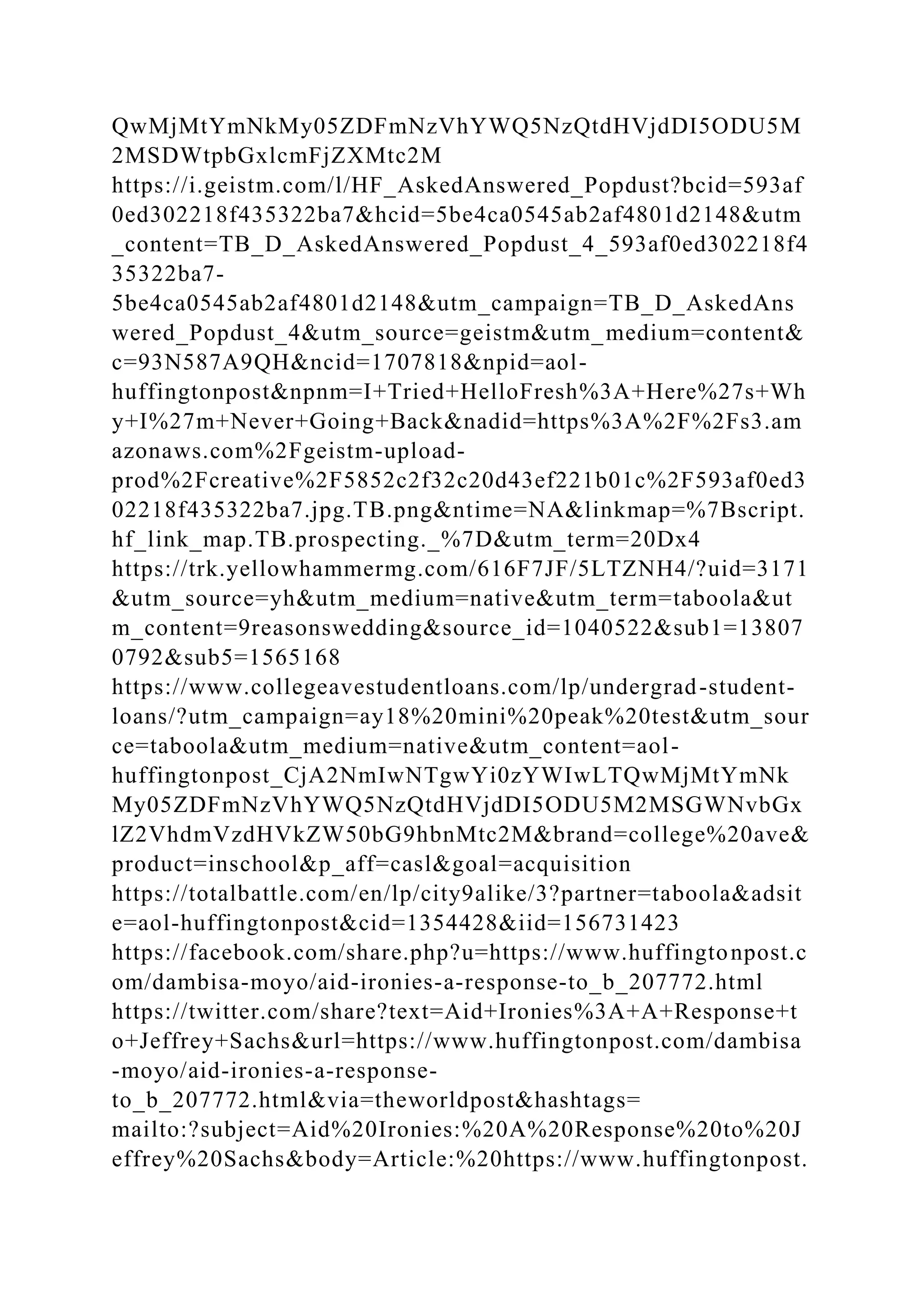 QwMjMtYmNkMy05ZDFmNzVhYWQ5NzQtdHVjdDI5ODU5M
2MSDWtpbGxlcmFjZXMtc2M
https://i.geistm.com/l/HF_AskedAnswered_Popdust?bcid=593af
0ed302218f435322ba7&hcid=5be4ca0545ab2af4801d2148&utm
_content=TB_D_AskedAnswered_Popdust_4_593af0ed302218f4
35322ba7-
5be4ca0545ab2af4801d2148&utm_campaign=TB_D_AskedAns
wered_Popdust_4&utm_source=geistm&utm_medium=content&
c=93N587A9QH&ncid=1707818&npid=aol-
huffingtonpost&npnm=I+Tried+HelloFresh%3A+Here%27s+Wh
y+I%27m+Never+Going+Back&nadid=https%3A%2F%2Fs3.am
azonaws.com%2Fgeistm-upload-
prod%2Fcreative%2F5852c2f32c20d43ef221b01c%2F593af0ed3
02218f435322ba7.jpg.TB.png&ntime=NA&linkmap=%7Bscript.
hf_link_map.TB.prospecting._%7D&utm_term=20Dx4
https://trk.yellowhammermg.com/616F7JF/5LTZNH4/?uid=3171
&utm_source=yh&utm_medium=native&utm_term=taboola&ut
m_content=9reasonswedding&source_id=1040522&sub1=13807
0792&sub5=1565168
https://www.collegeavestudentloans.com/lp/undergrad-student-
loans/?utm_campaign=ay18%20mini%20peak%20test&utm_sour
ce=taboola&utm_medium=native&utm_content=aol-
huffingtonpost_CjA2NmIwNTgwYi0zYWIwLTQwMjMtYmNk
My05ZDFmNzVhYWQ5NzQtdHVjdDI5ODU5M2MSGWNvbGx
lZ2VhdmVzdHVkZW50bG9hbnMtc2M&brand=college%20ave&
product=inschool&p_aff=casl&goal=acquisition
https://totalbattle.com/en/lp/city9alike/3?partner=taboola&adsit
e=aol-huffingtonpost&cid=1354428&iid=156731423
https://facebook.com/share.php?u=https://www.huffingtonpost.c
om/dambisa-moyo/aid-ironies-a-response-to_b_207772.html
https://twitter.com/share?text=Aid+Ironies%3A+A+Response+t
o+Jeffrey+Sachs&url=https://www.huffingtonpost.com/dambisa
-moyo/aid-ironies-a-response-
to_b_207772.html&via=theworldpost&hashtags=
mailto:?subject=Aid%20Ironies:%20A%20Response%20to%20J
effrey%20Sachs&body=Article:%20https://www.huffingtonpost.
 