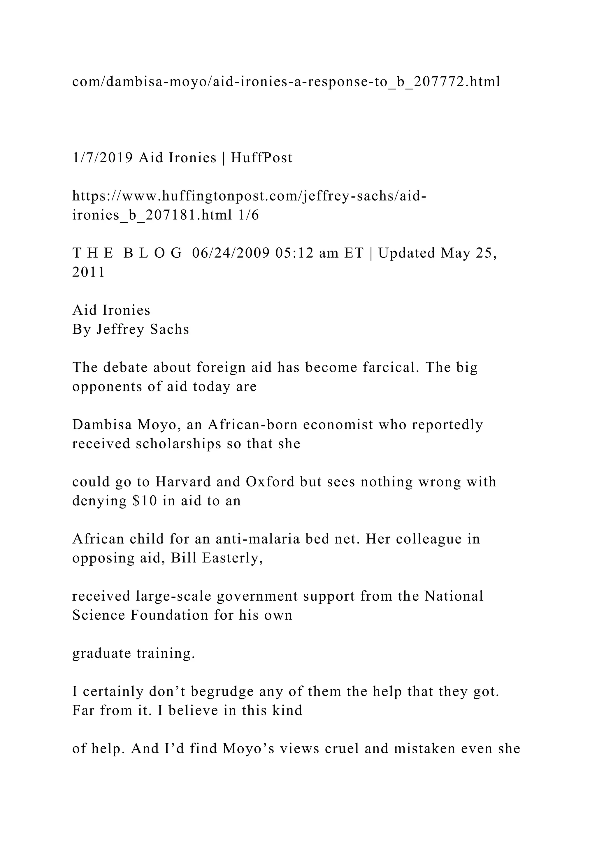 com/dambisa-moyo/aid-ironies-a-response-to_b_207772.html
1/7/2019 Aid Ironies | HuffPost
https://www.huffingtonpost.com/jeffrey-sachs/aid-
ironies_b_207181.html 1/6
T H E B L O G 06/24/2009 05:12 am ET | Updated May 25,
2011
Aid Ironies
By Jeffrey Sachs
The debate about foreign aid has become farcical. The big
opponents of aid today are
Dambisa Moyo, an African-born economist who reportedly
received scholarships so that she
could go to Harvard and Oxford but sees nothing wrong with
denying $10 in aid to an
African child for an anti-malaria bed net. Her colleague in
opposing aid, Bill Easterly,
received large-scale government support from the National
Science Foundation for his own
graduate training.
I certainly don’t begrudge any of them the help that they got.
Far from it. I believe in this kind
of help. And I’d find Moyo’s views cruel and mistaken even she
 