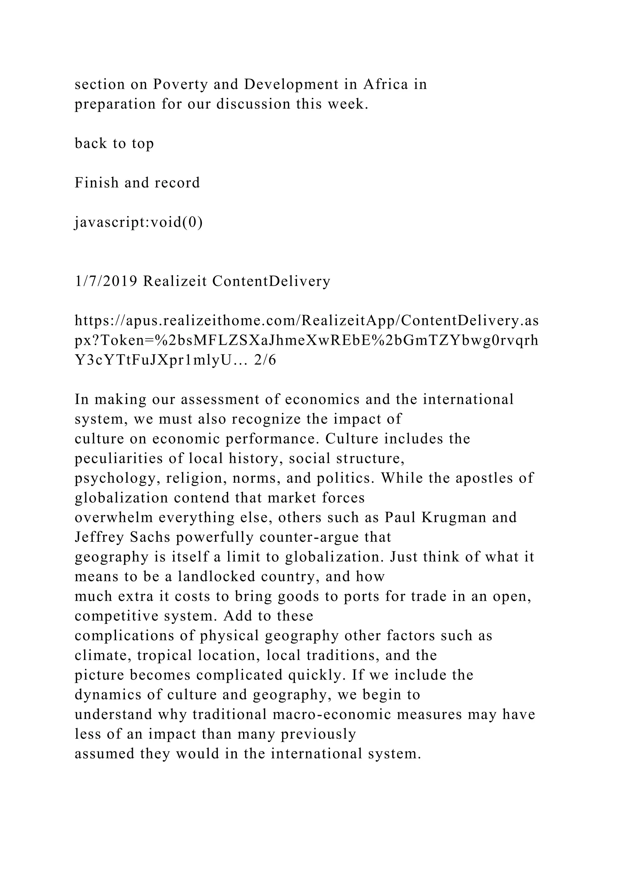 section on Poverty and Development in Africa in
preparation for our discussion this week.
back to top
Finish and record
javascript:void(0)
1/7/2019 Realizeit ContentDelivery
https://apus.realizeithome.com/RealizeitApp/ContentDelivery.as
px?Token=%2bsMFLZSXaJhmeXwREbE%2bGmTZYbwg0rvqrh
Y3cYTtFuJXpr1mlyU… 2/6
In making our assessment of economics and the international
system, we must also recognize the impact of
culture on economic performance. Culture includes the
peculiarities of local history, social structure,
psychology, religion, norms, and politics. While the apostles of
globalization contend that market forces
overwhelm everything else, others such as Paul Krugman and
Jeffrey Sachs powerfully counter-argue that
geography is itself a limit to globalization. Just think of what it
means to be a landlocked country, and how
much extra it costs to bring goods to ports for trade in an open,
competitive system. Add to these
complications of physical geography other factors such as
climate, tropical location, local traditions, and the
picture becomes complicated quickly. If we include the
dynamics of culture and geography, we begin to
understand why traditional macro-economic measures may have
less of an impact than many previously
assumed they would in the international system.
 