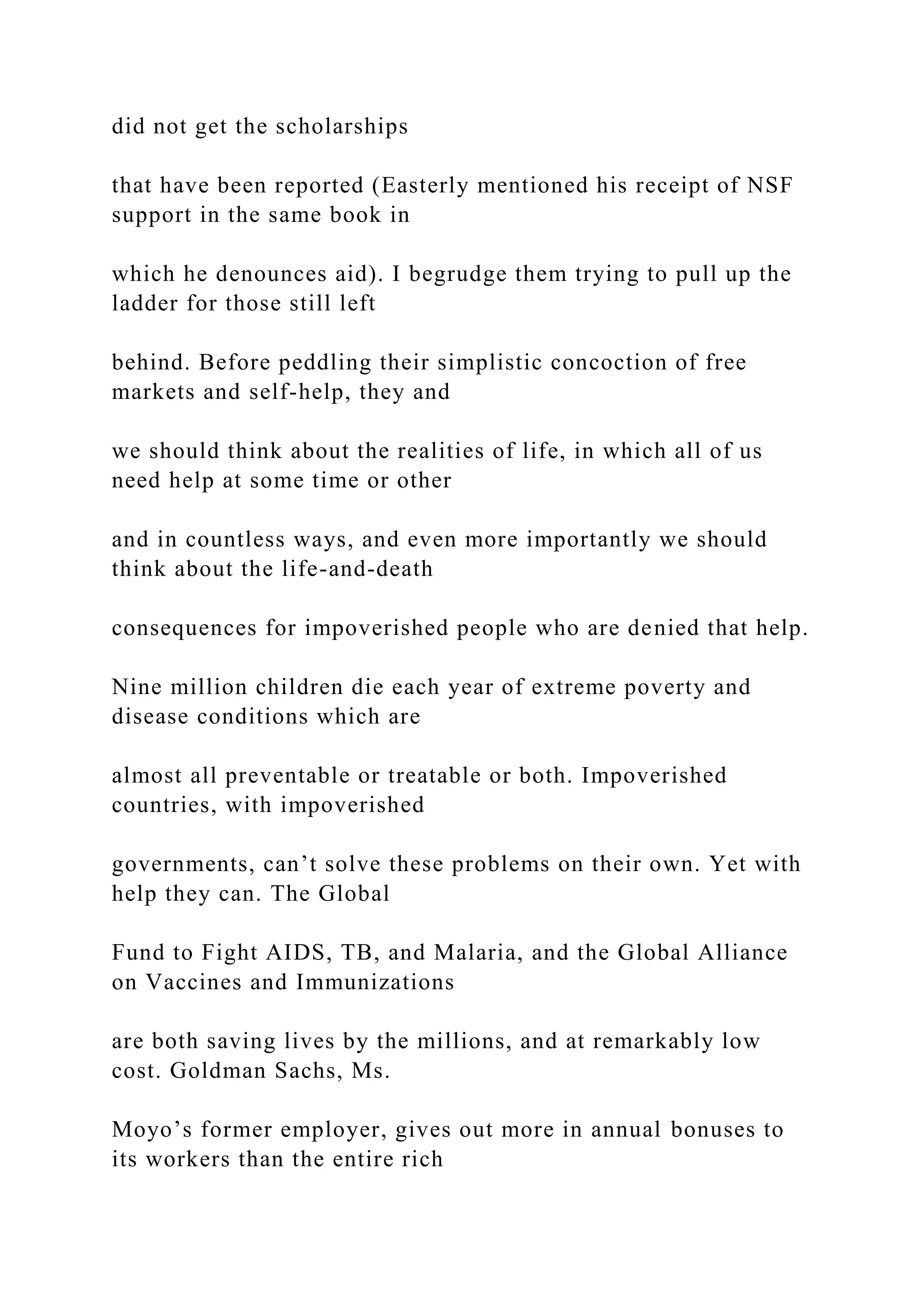 did not get the scholarships
that have been reported (Easterly mentioned his receipt of NSF
support in the same book in
which he denounces aid). I begrudge them trying to pull up the
ladder for those still left
behind. Before peddling their simplistic concoction of free
markets and self-help, they and
we should think about the realities of life, in which all of us
need help at some time or other
and in countless ways, and even more importantly we should
think about the life-and-death
consequences for impoverished people who are denied that help.
Nine million children die each year of extreme poverty and
disease conditions which are
almost all preventable or treatable or both. Impoverished
countries, with impoverished
governments, can’t solve these problems on their own. Yet with
help they can. The Global
Fund to Fight AIDS, TB, and Malaria, and the Global Alliance
on Vaccines and Immunizations
are both saving lives by the millions, and at remarkably low
cost. Goldman Sachs, Ms.
Moyo’s former employer, gives out more in annual bonuses to
its workers than the entire rich
 