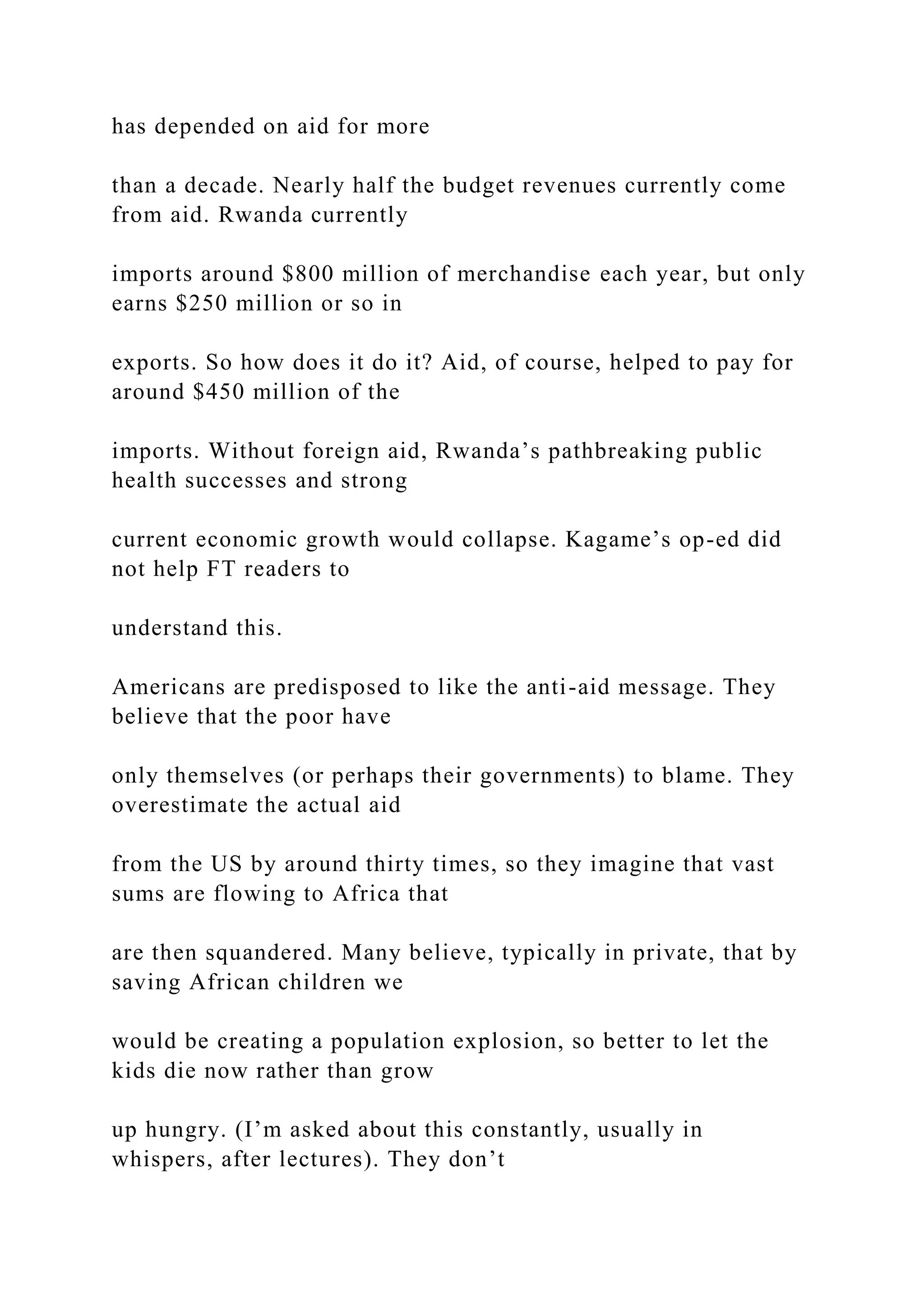 has depended on aid for more
than a decade. Nearly half the budget revenues currently come
from aid. Rwanda currently
imports around $800 million of merchandise each year, but only
earns $250 million or so in
exports. So how does it do it? Aid, of course, helped to pay for
around $450 million of the
imports. Without foreign aid, Rwanda’s pathbreaking public
health successes and strong
current economic growth would collapse. Kagame’s op-ed did
not help FT readers to
understand this.
Americans are predisposed to like the anti-aid message. They
believe that the poor have
only themselves (or perhaps their governments) to blame. They
overestimate the actual aid
from the US by around thirty times, so they imagine that vast
sums are flowing to Africa that
are then squandered. Many believe, typically in private, that by
saving African children we
would be creating a population explosion, so better to let the
kids die now rather than grow
up hungry. (I’m asked about this constantly, usually in
whispers, after lectures). They don’t
 