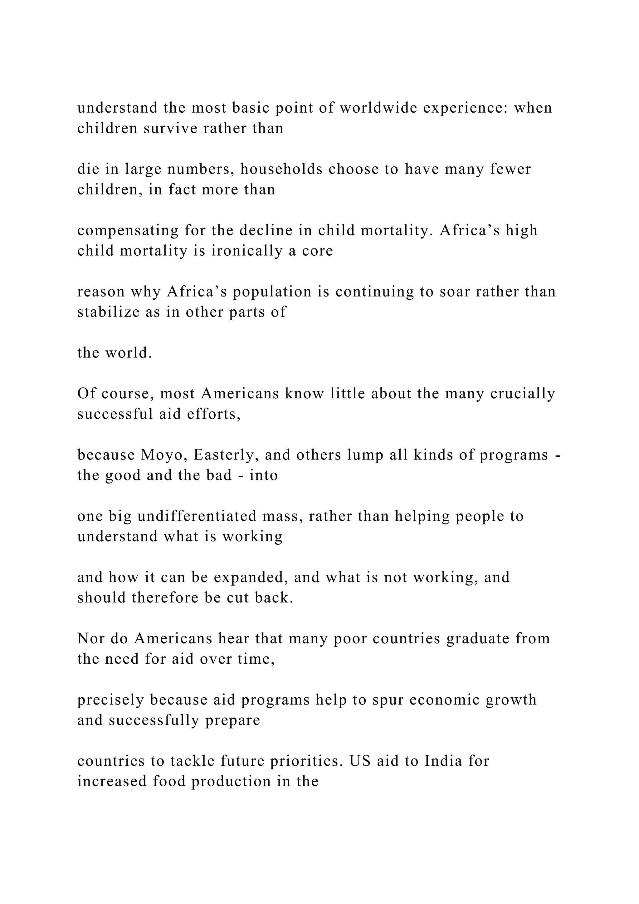 understand the most basic point of worldwide experience: when
children survive rather than
die in large numbers, households choose to have many fewer
children, in fact more than
compensating for the decline in child mortality. Africa’s high
child mortality is ironically a core
reason why Africa’s population is continuing to soar rather than
stabilize as in other parts of
the world.
Of course, most Americans know little about the many crucially
successful aid efforts,
because Moyo, Easterly, and others lump all kinds of programs -
the good and the bad - into
one big undifferentiated mass, rather than helping people to
understand what is working
and how it can be expanded, and what is not working, and
should therefore be cut back.
Nor do Americans hear that many poor countries graduate from
the need for aid over time,
precisely because aid programs help to spur economic growth
and successfully prepare
countries to tackle future priorities. US aid to India for
increased food production in the
 