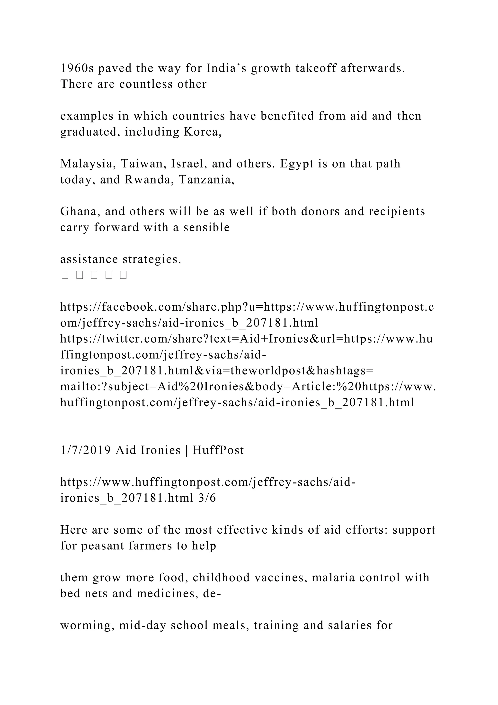 1960s paved the way for India’s growth takeoff afterwards.
There are countless other
examples in which countries have benefited from aid and then
graduated, including Korea,
Malaysia, Taiwan, Israel, and others. Egypt is on that path
today, and Rwanda, Tanzania,
Ghana, and others will be as well if both donors and recipients
carry forward with a sensible
assistance strategies.
https://facebook.com/share.php?u=https://www.huffingtonpost.c
om/jeffrey-sachs/aid-ironies_b_207181.html
https://twitter.com/share?text=Aid+Ironies&url=https://www.hu
ffingtonpost.com/jeffrey-sachs/aid-
ironies_b_207181.html&via=theworldpost&hashtags=
mailto:?subject=Aid%20Ironies&body=Article:%20https://www.
huffingtonpost.com/jeffrey-sachs/aid-ironies_b_207181.html
1/7/2019 Aid Ironies | HuffPost
https://www.huffingtonpost.com/jeffrey-sachs/aid-
ironies_b_207181.html 3/6
Here are some of the most effective kinds of aid efforts: support
for peasant farmers to help
them grow more food, childhood vaccines, malaria control with
bed nets and medicines, de-
worming, mid-day school meals, training and salaries for
 