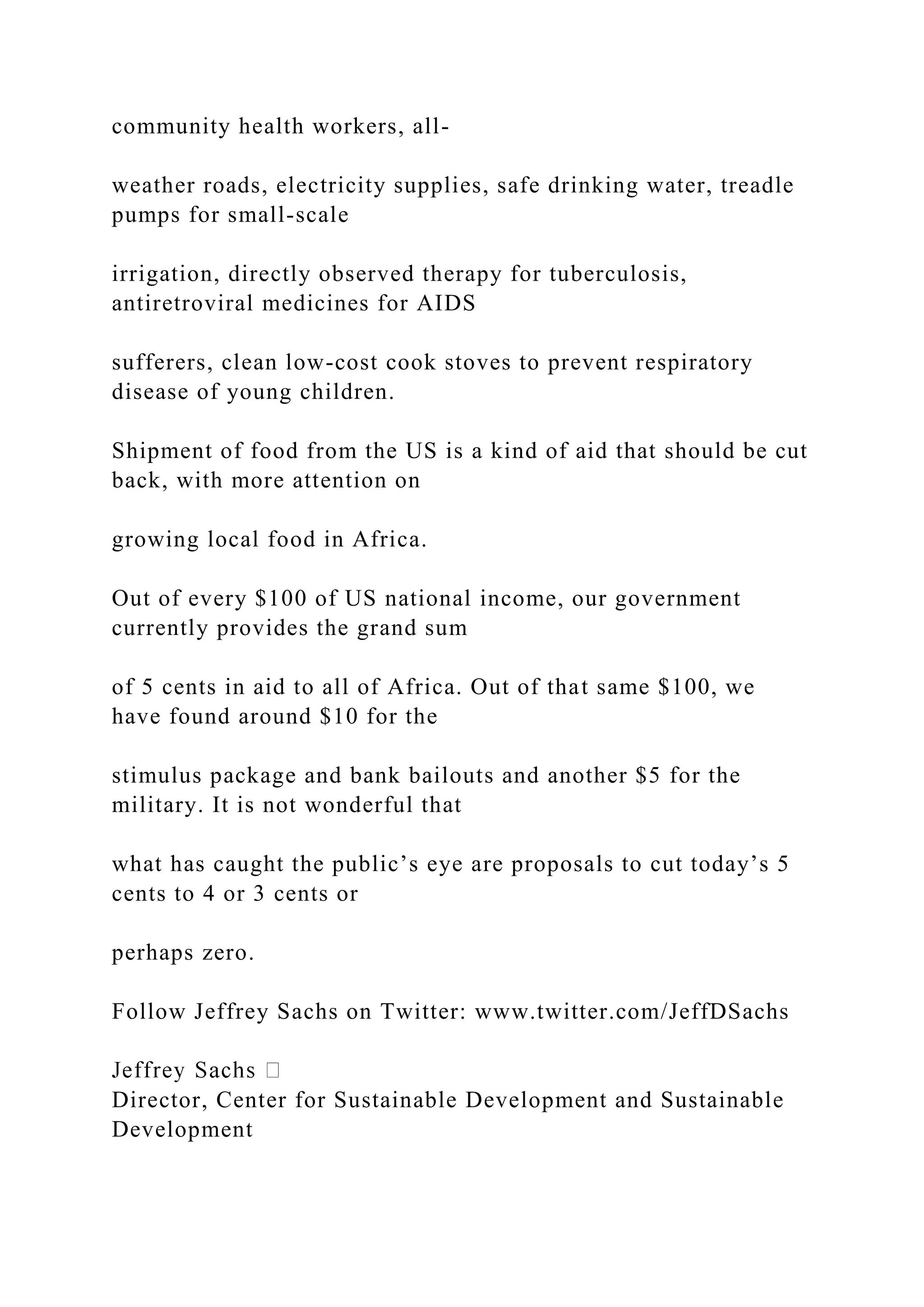 community health workers, all-
weather roads, electricity supplies, safe drinking water, treadle
pumps for small-scale
irrigation, directly observed therapy for tuberculosis,
antiretroviral medicines for AIDS
sufferers, clean low-cost cook stoves to prevent respiratory
disease of young children.
Shipment of food from the US is a kind of aid that should be cut
back, with more attention on
growing local food in Africa.
Out of every $100 of US national income, our government
currently provides the grand sum
of 5 cents in aid to all of Africa. Out of that same $100, we
have found around $10 for the
stimulus package and bank bailouts and another $5 for the
military. It is not wonderful that
what has caught the public’s eye are proposals to cut today’s 5
cents to 4 or 3 cents or
perhaps zero.
Follow Jeffrey Sachs on Twitter: www.twitter.com/JeffDSachs
Director, Center for Sustainable Development and Sustainable
Development
 