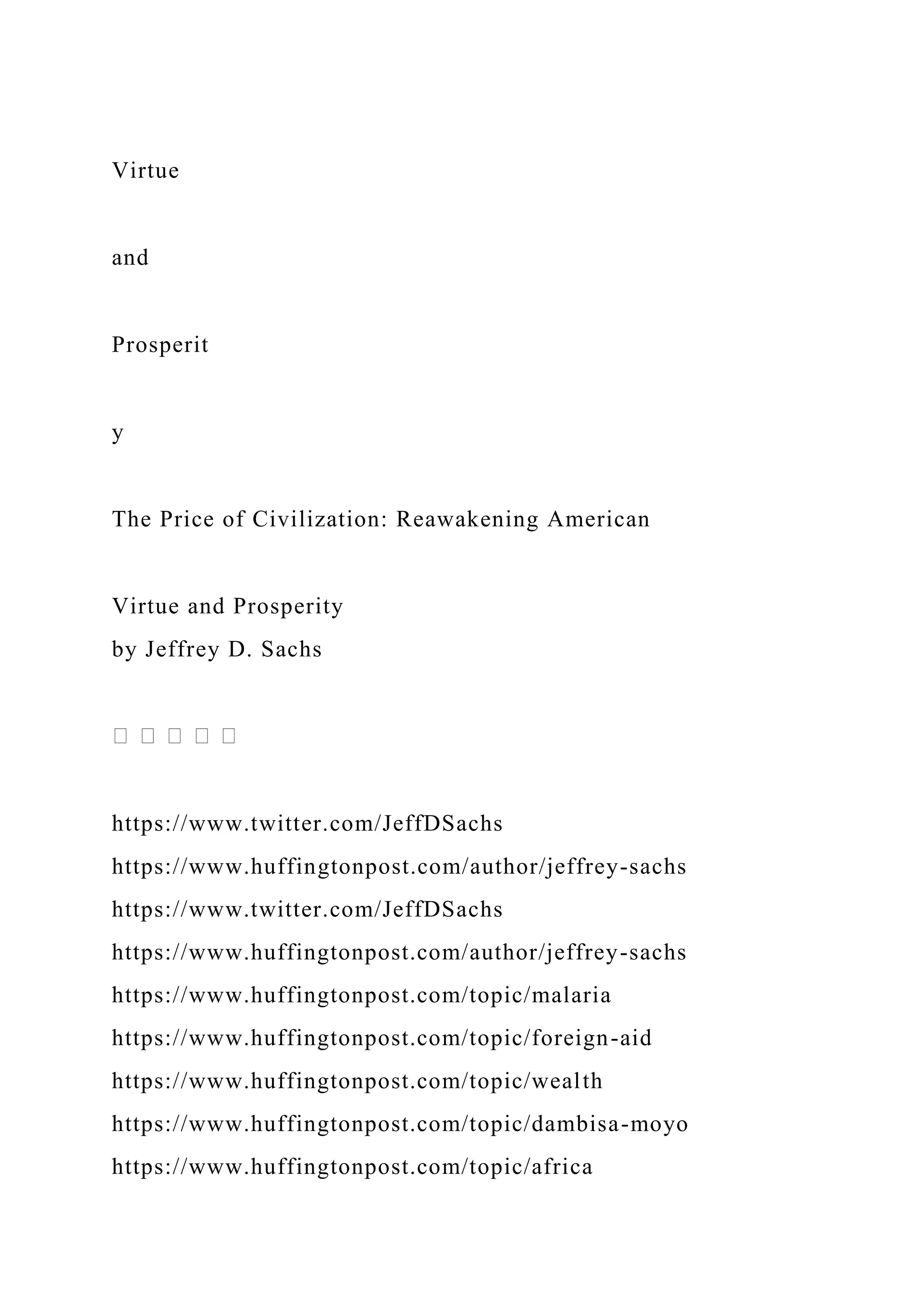 Virtue
and
Prosperit
y
The Price of Civilization: Reawakening American
Virtue and Prosperity
by Jeffrey D. Sachs
https://www.twitter.com/JeffDSachs
https://www.huffingtonpost.com/author/jeffrey-sachs
https://www.twitter.com/JeffDSachs
https://www.huffingtonpost.com/author/jeffrey-sachs
https://www.huffingtonpost.com/topic/malaria
https://www.huffingtonpost.com/topic/foreign-aid
https://www.huffingtonpost.com/topic/wealth
https://www.huffingtonpost.com/topic/dambisa-moyo
https://www.huffingtonpost.com/topic/africa
 