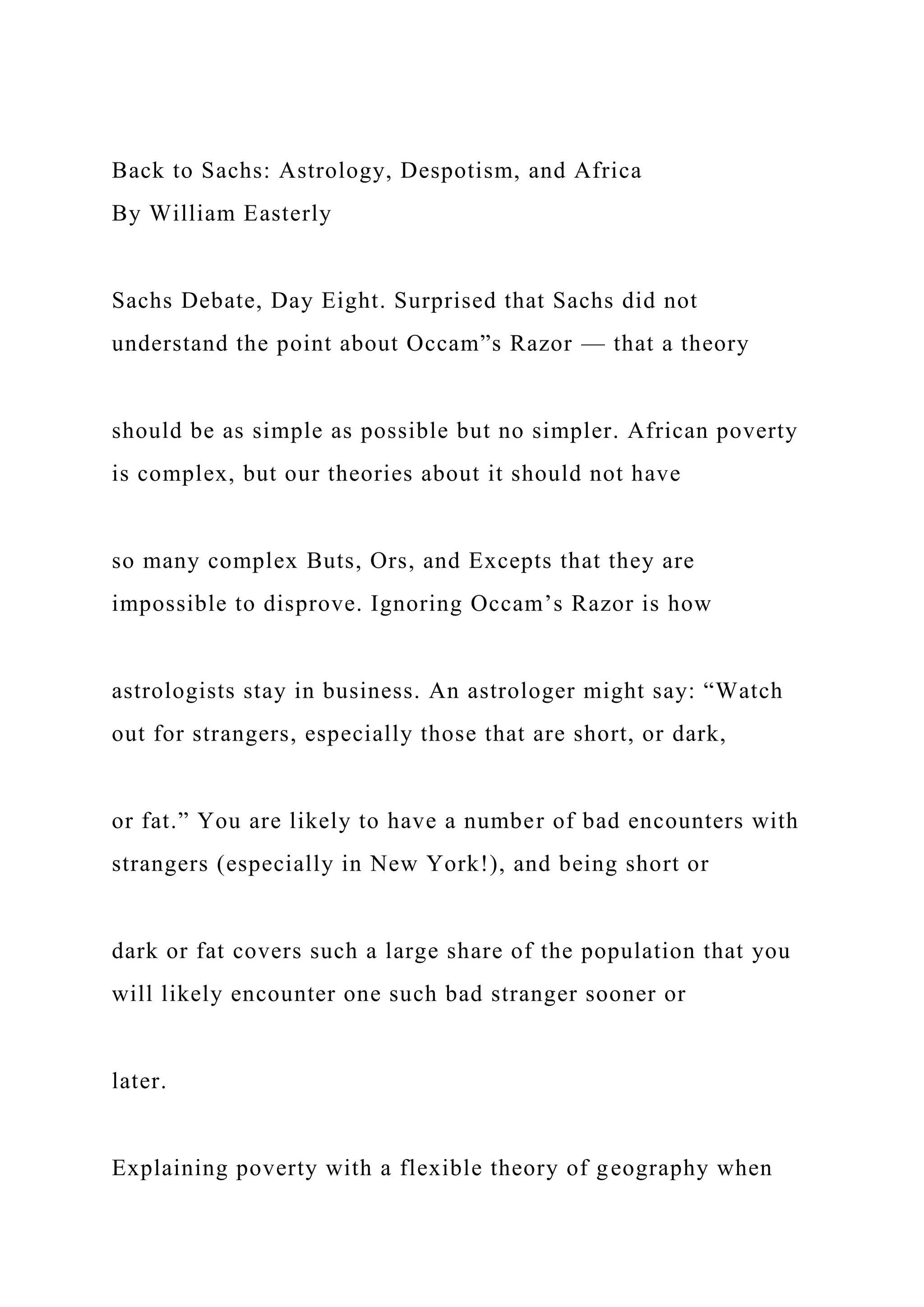 Back to Sachs: Astrology, Despotism, and Africa
By William Easterly
Sachs Debate, Day Eight. Surprised that Sachs did not
understand the point about Occam”s Razor — that a theory
should be as simple as possible but no simpler. African poverty
is complex, but our theories about it should not have
so many complex Buts, Ors, and Excepts that they are
impossible to disprove. Ignoring Occam’s Razor is how
astrologists stay in business. An astrologer might say: “Watch
out for strangers, especially those that are short, or dark,
or fat.” You are likely to have a number of bad encounters with
strangers (especially in New York!), and being short or
dark or fat covers such a large share of the population that you
will likely encounter one such bad stranger sooner or
later.
Explaining poverty with a flexible theory of geography when
 