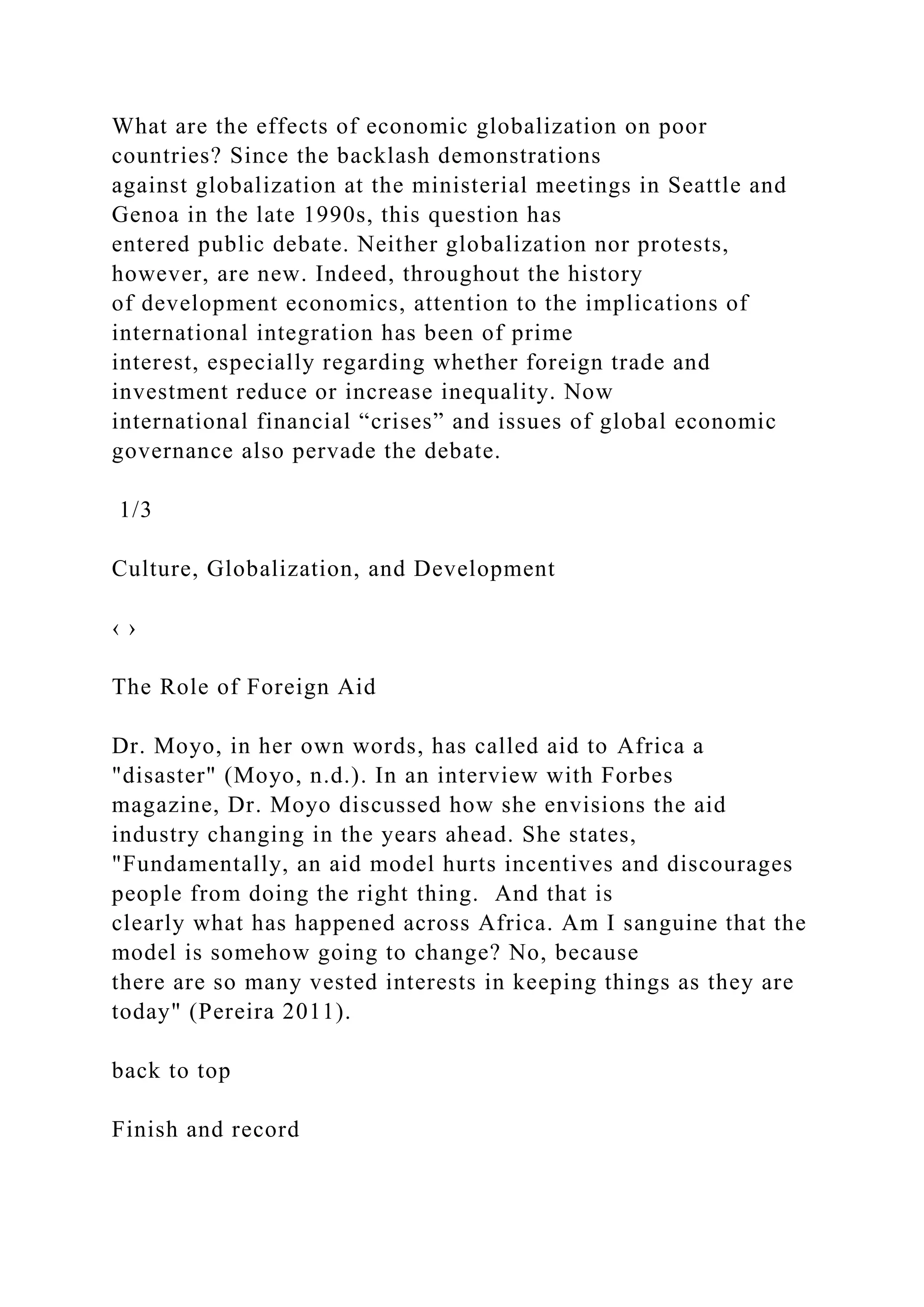 What are the effects of economic globalization on poor
countries? Since the backlash demonstrations
against globalization at the ministerial meetings in Seattle and
Genoa in the late 1990s, this question has
entered public debate. Neither globalization nor protests,
however, are new. Indeed, throughout the history
of development economics, attention to the implications of
international integration has been of prime
interest, especially regarding whether foreign trade and
investment reduce or increase inequality. Now
international financial “crises” and issues of global economic
governance also pervade the debate.
1/3
Culture, Globalization, and Development
‹ ›
The Role of Foreign Aid
Dr. Moyo, in her own words, has called aid to Africa a
"disaster" (Moyo, n.d.). In an interview with Forbes
magazine, Dr. Moyo discussed how she envisions the aid
industry changing in the years ahead. She states,
"Fundamentally, an aid model hurts incentives and discourages
people from doing the right thing. And that is
clearly what has happened across Africa. Am I sanguine that the
model is somehow going to change? No, because
there are so many vested interests in keeping things as they are
today" (Pereira 2011).
back to top
Finish and record
 