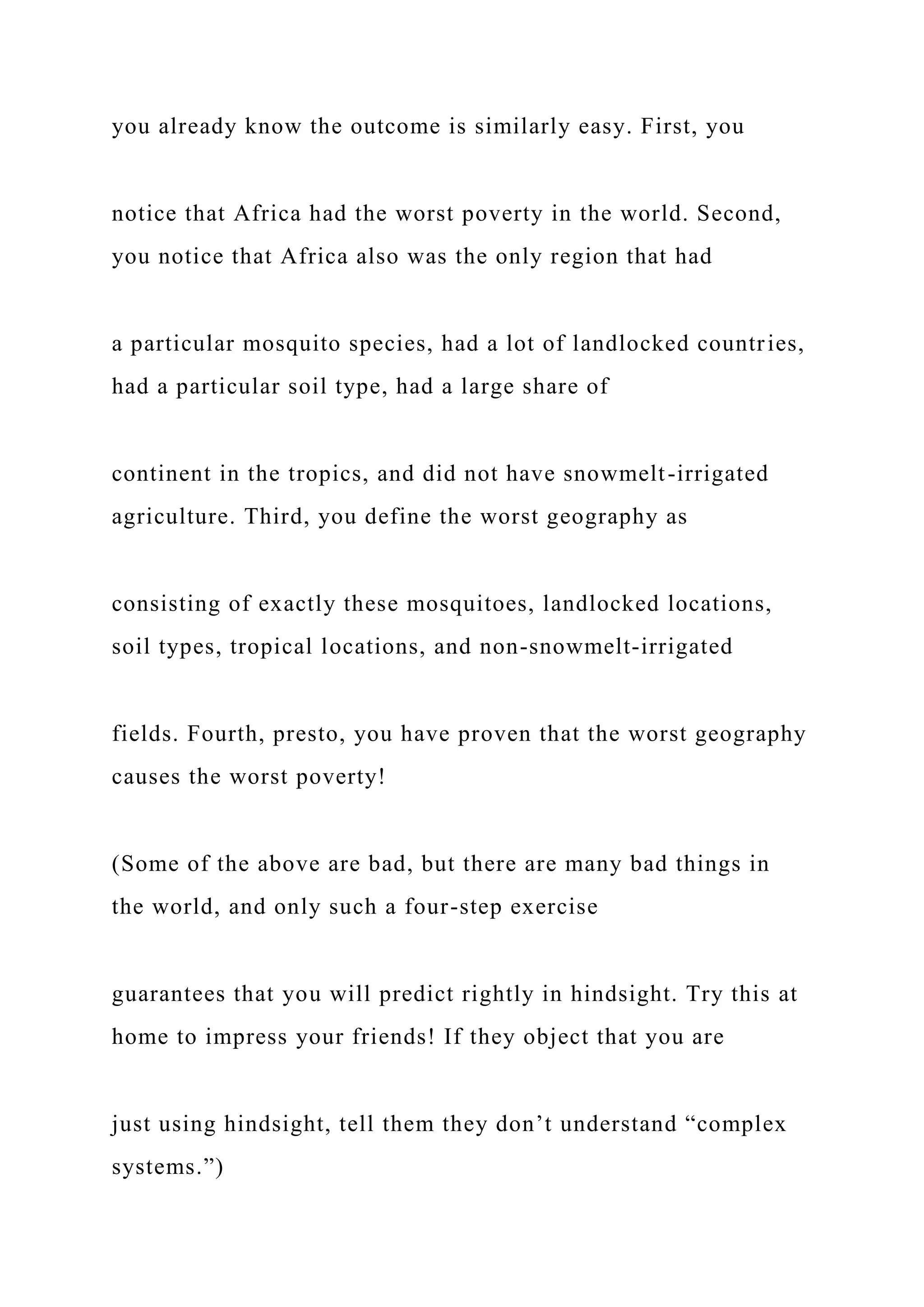 you already know the outcome is similarly easy. First, you
notice that Africa had the worst poverty in the world. Second,
you notice that Africa also was the only region that had
a particular mosquito species, had a lot of landlocked countries,
had a particular soil type, had a large share of
continent in the tropics, and did not have snowmelt-irrigated
agriculture. Third, you define the worst geography as
consisting of exactly these mosquitoes, landlocked locations,
soil types, tropical locations, and non-snowmelt-irrigated
fields. Fourth, presto, you have proven that the worst geography
causes the worst poverty!
(Some of the above are bad, but there are many bad things in
the world, and only such a four-step exercise
guarantees that you will predict rightly in hindsight. Try this at
home to impress your friends! If they object that you are
just using hindsight, tell them they don’t understand “complex
systems.”)
 