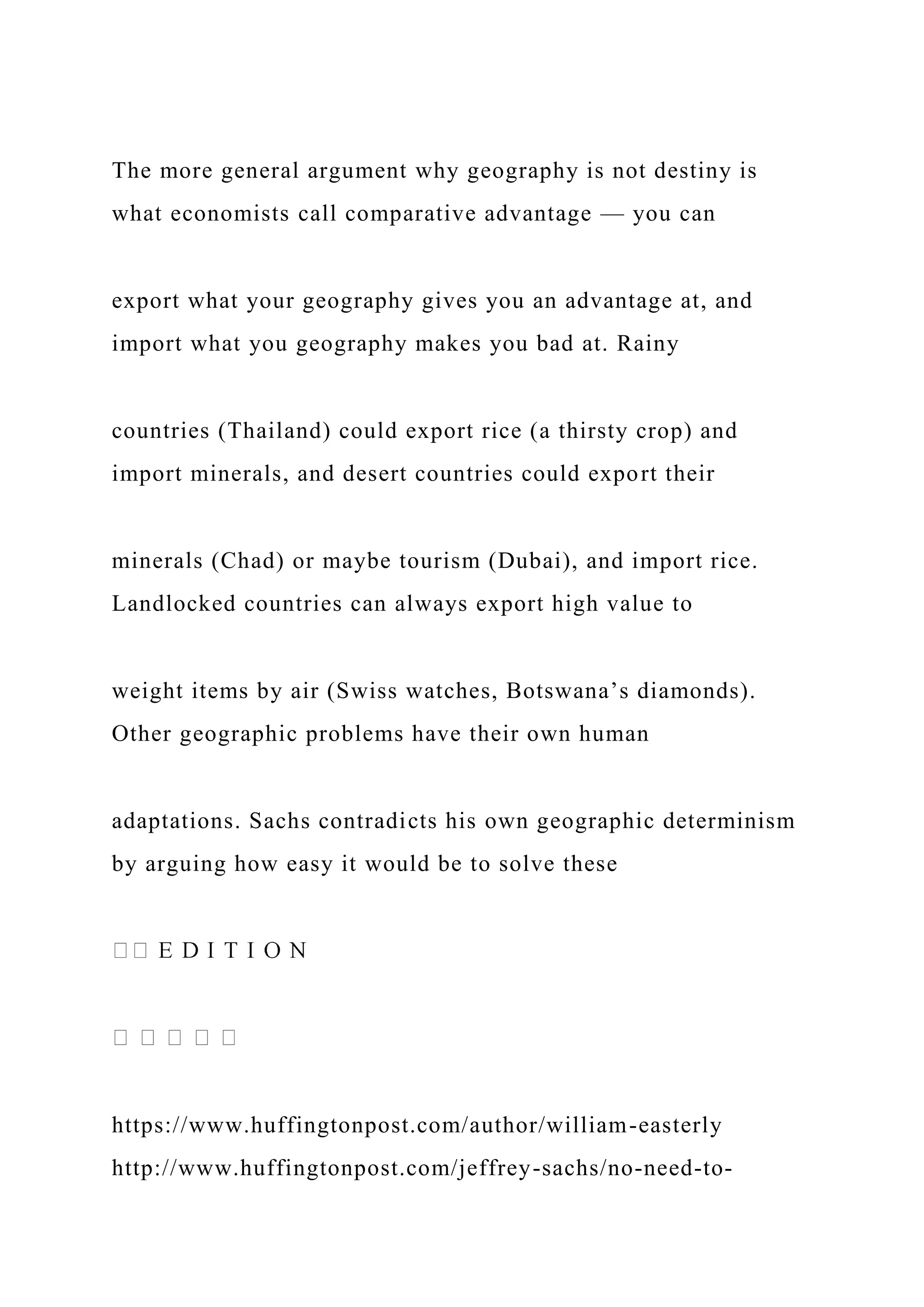 The more general argument why geography is not destiny is
what economists call comparative advantage — you can
export what your geography gives you an advantage at, and
import what you geography makes you bad at. Rainy
countries (Thailand) could export rice (a thirsty crop) and
import minerals, and desert countries could export their
minerals (Chad) or maybe tourism (Dubai), and import rice.
Landlocked countries can always export high value to
weight items by air (Swiss watches, Botswana’s diamonds).
Other geographic problems have their own human
adaptations. Sachs contradicts his own geographic determinism
by arguing how easy it would be to solve these
https://www.huffingtonpost.com/author/william-easterly
http://www.huffingtonpost.com/jeffrey-sachs/no-need-to-
 
