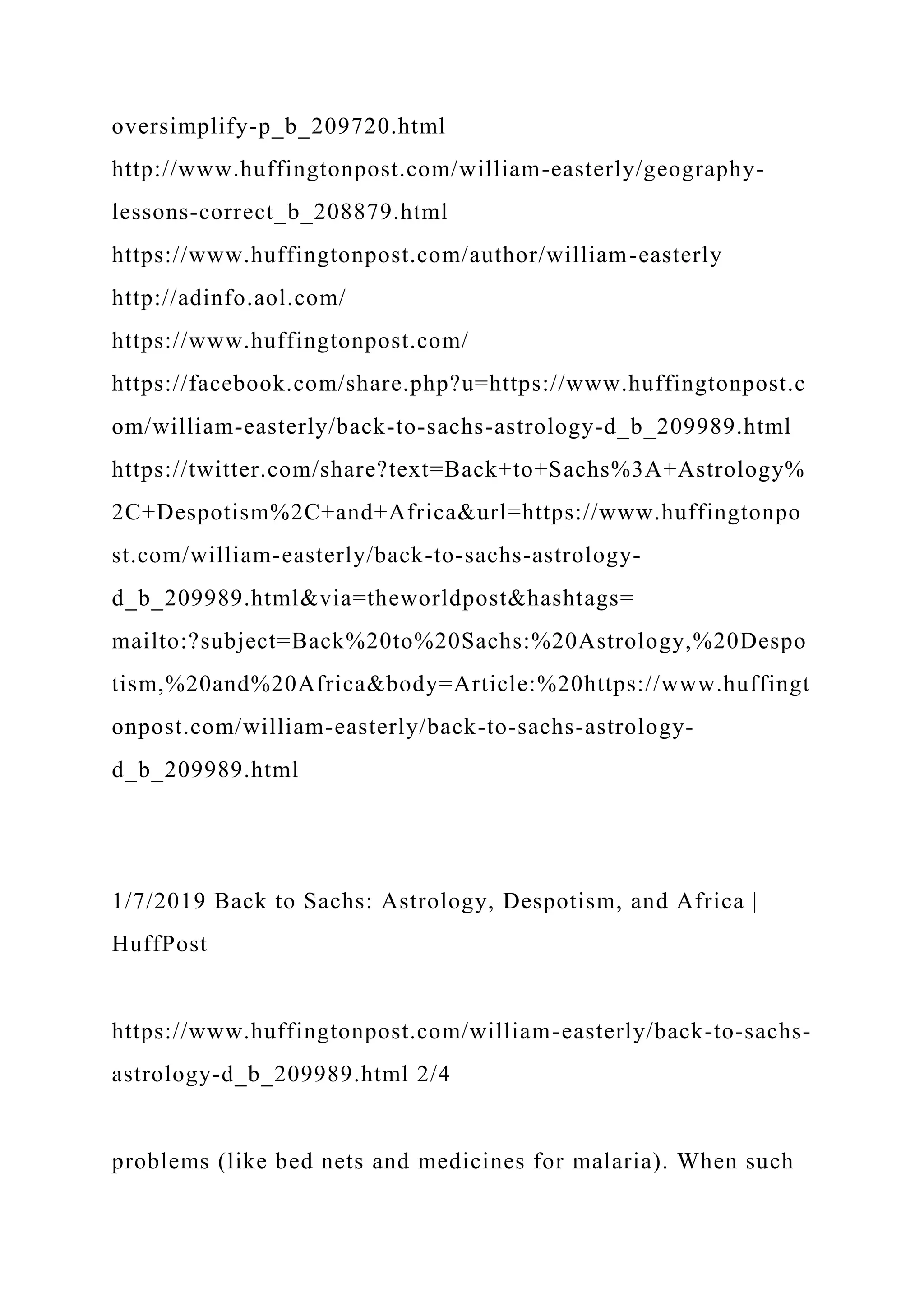 oversimplify-p_b_209720.html
http://www.huffingtonpost.com/william-easterly/geography-
lessons-correct_b_208879.html
https://www.huffingtonpost.com/author/william-easterly
http://adinfo.aol.com/
https://www.huffingtonpost.com/
https://facebook.com/share.php?u=https://www.huffingtonpost.c
om/william-easterly/back-to-sachs-astrology-d_b_209989.html
https://twitter.com/share?text=Back+to+Sachs%3A+Astrology%
2C+Despotism%2C+and+Africa&url=https://www.huffingtonpo
st.com/william-easterly/back-to-sachs-astrology-
d_b_209989.html&via=theworldpost&hashtags=
mailto:?subject=Back%20to%20Sachs:%20Astrology,%20Despo
tism,%20and%20Africa&body=Article:%20https://www.huffingt
onpost.com/william-easterly/back-to-sachs-astrology-
d_b_209989.html
1/7/2019 Back to Sachs: Astrology, Despotism, and Africa |
HuffPost
https://www.huffingtonpost.com/william-easterly/back-to-sachs-
astrology-d_b_209989.html 2/4
problems (like bed nets and medicines for malaria). When such
 