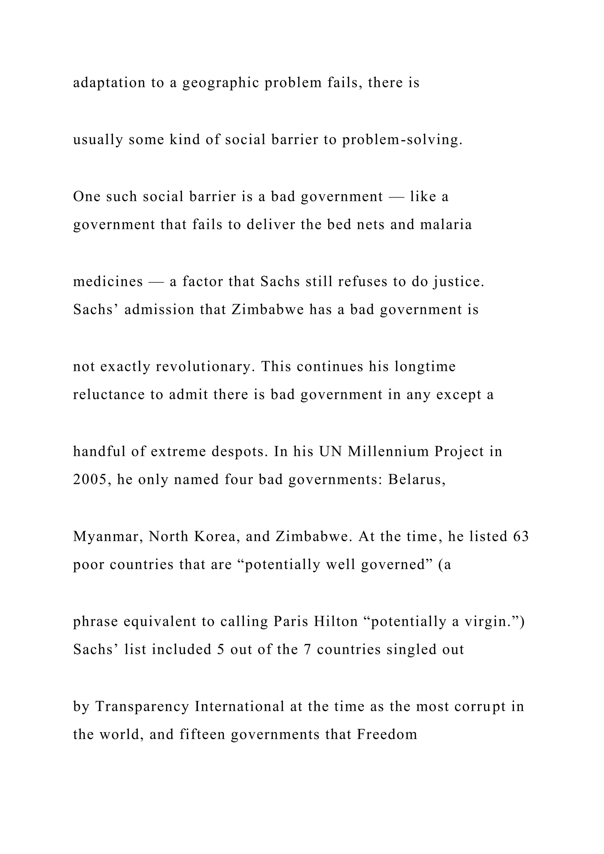 adaptation to a geographic problem fails, there is
usually some kind of social barrier to problem-solving.
One such social barrier is a bad government — like a
government that fails to deliver the bed nets and malaria
medicines — a factor that Sachs still refuses to do justice.
Sachs’ admission that Zimbabwe has a bad government is
not exactly revolutionary. This continues his longtime
reluctance to admit there is bad government in any except a
handful of extreme despots. In his UN Millennium Project in
2005, he only named four bad governments: Belarus,
Myanmar, North Korea, and Zimbabwe. At the time, he listed 63
poor countries that are “potentially well governed” (a
phrase equivalent to calling Paris Hilton “potentially a virgin.”)
Sachs’ list included 5 out of the 7 countries singled out
by Transparency International at the time as the most corrupt in
the world, and fifteen governments that Freedom
 