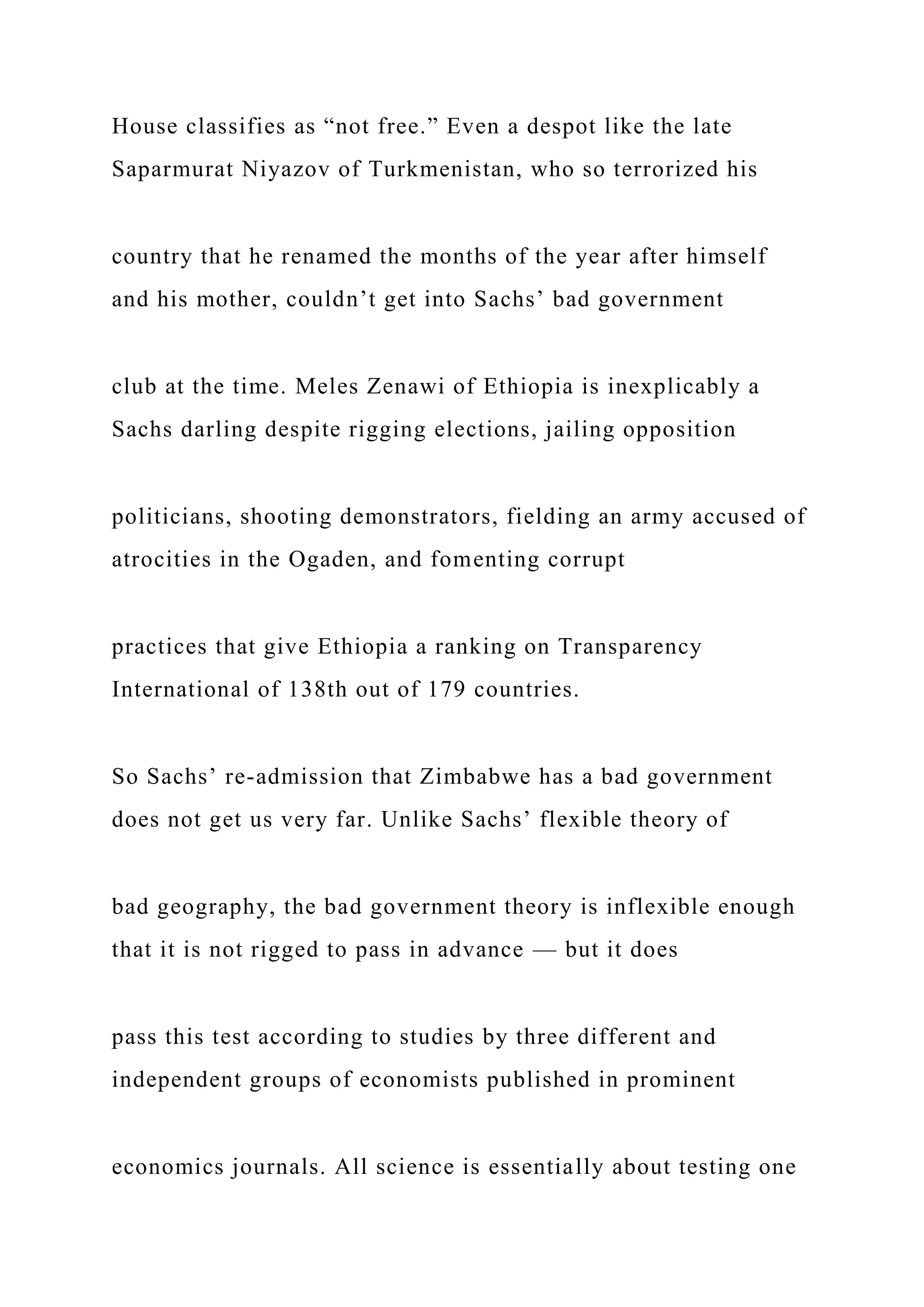 House classifies as “not free.” Even a despot like the late
Saparmurat Niyazov of Turkmenistan, who so terrorized his
country that he renamed the months of the year after himself
and his mother, couldn’t get into Sachs’ bad government
club at the time. Meles Zenawi of Ethiopia is inexplicably a
Sachs darling despite rigging elections, jailing opposition
politicians, shooting demonstrators, fielding an army accused of
atrocities in the Ogaden, and fomenting corrupt
practices that give Ethiopia a ranking on Transparency
International of 138th out of 179 countries.
So Sachs’ re-admission that Zimbabwe has a bad government
does not get us very far. Unlike Sachs’ flexible theory of
bad geography, the bad government theory is inflexible enough
that it is not rigged to pass in advance — but it does
pass this test according to studies by three different and
independent groups of economists published in prominent
economics journals. All science is essentially about testing one
 