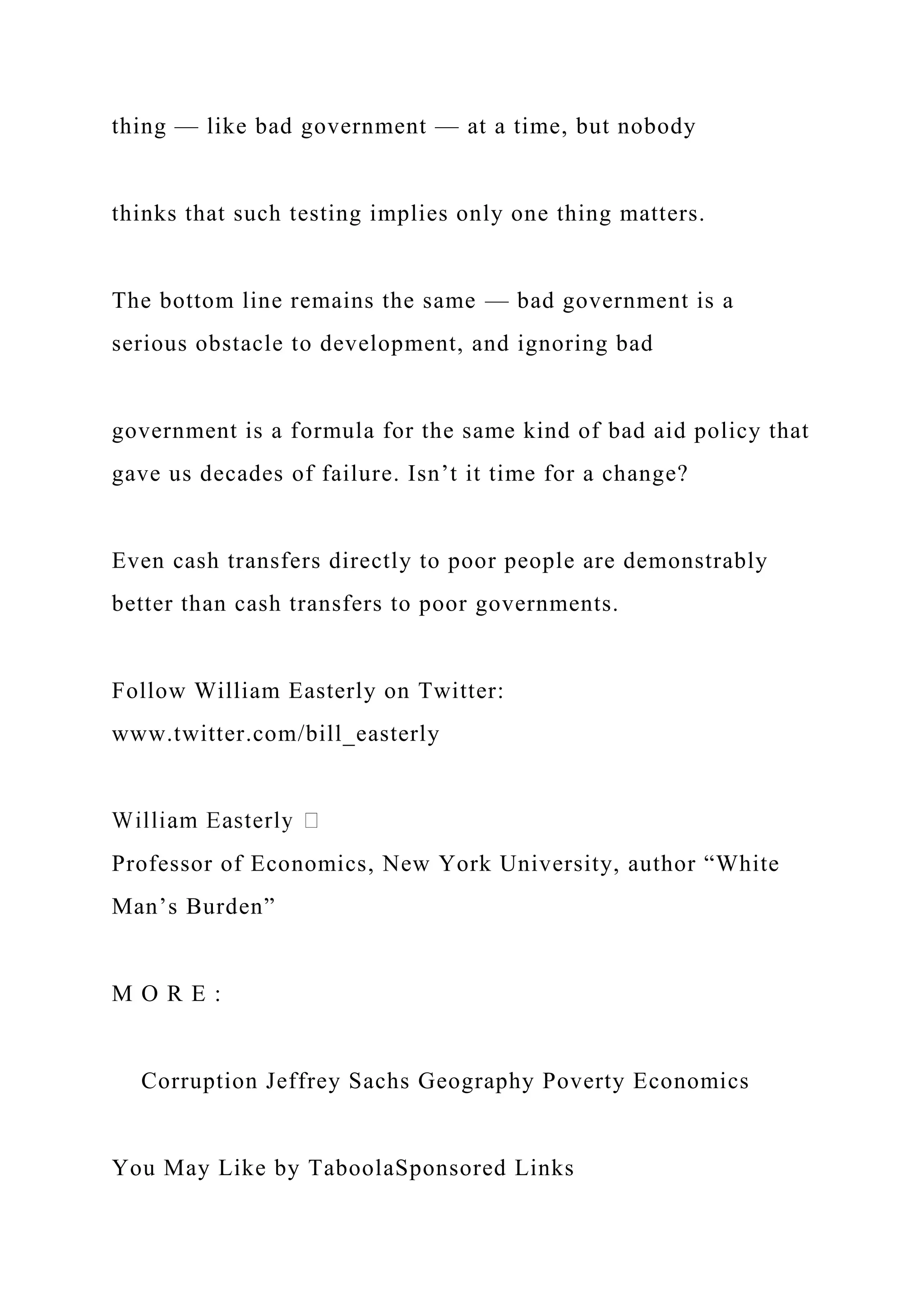 thing — like bad government — at a time, but nobody
thinks that such testing implies only one thing matters.
The bottom line remains the same — bad government is a
serious obstacle to development, and ignoring bad
government is a formula for the same kind of bad aid policy that
gave us decades of failure. Isn’t it time for a change?
Even cash transfers directly to poor people are demonstrably
better than cash transfers to poor governments.
Follow William Easterly on Twitter:
www.twitter.com/bill_easterly
Professor of Economics, New York University, author “White
Man’s Burden”
M O R E :
Corruption Jeffrey Sachs Geography Poverty Economics
You May Like by TaboolaSponsored Links
 