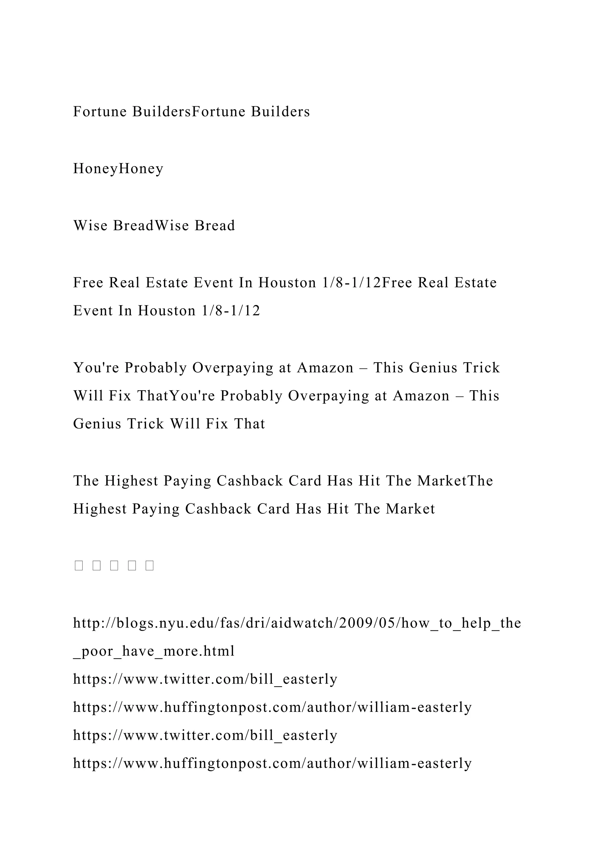Fortune BuildersFortune Builders
HoneyHoney
Wise BreadWise Bread
Free Real Estate Event In Houston 1/8-1/12Free Real Estate
Event In Houston 1/8-1/12
You're Probably Overpaying at Amazon – This Genius Trick
Will Fix ThatYou're Probably Overpaying at Amazon – This
Genius Trick Will Fix That
The Highest Paying Cashback Card Has Hit The MarketThe
Highest Paying Cashback Card Has Hit The Market
http://blogs.nyu.edu/fas/dri/aidwatch/2009/05/how_to_help_the
_poor_have_more.html
https://www.twitter.com/bill_easterly
https://www.huffingtonpost.com/author/william-easterly
https://www.twitter.com/bill_easterly
https://www.huffingtonpost.com/author/william-easterly
 
