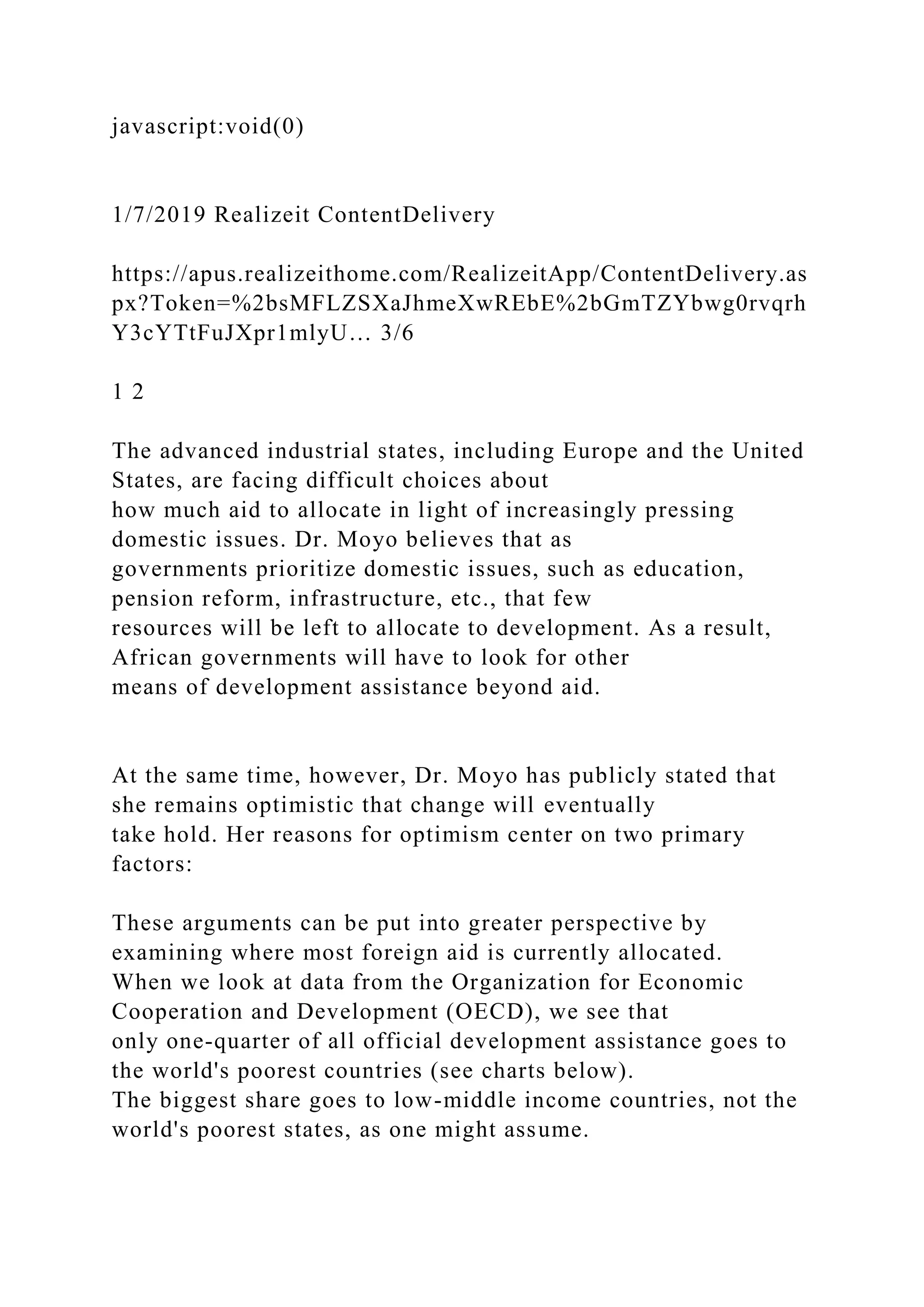 javascript:void(0)
1/7/2019 Realizeit ContentDelivery
https://apus.realizeithome.com/RealizeitApp/ContentDelivery.as
px?Token=%2bsMFLZSXaJhmeXwREbE%2bGmTZYbwg0rvqrh
Y3cYTtFuJXpr1mlyU… 3/6
1 2
The advanced industrial states, including Europe and the United
States, are facing difficult choices about
how much aid to allocate in light of increasingly pressing
domestic issues. Dr. Moyo believes that as
governments prioritize domestic issues, such as education,
pension reform, infrastructure, etc., that few
resources will be left to allocate to development. As a result,
African governments will have to look for other
means of development assistance beyond aid.
At the same time, however, Dr. Moyo has publicly stated that
she remains optimistic that change will eventually
take hold. Her reasons for optimism center on two primary
factors:
These arguments can be put into greater perspective by
examining where most foreign aid is currently allocated.
When we look at data from the Organization for Economic
Cooperation and Development (OECD), we see that
only one-quarter of all official development assistance goes to
the world's poorest countries (see charts below).
The biggest share goes to low-middle income countries, not the
world's poorest states, as one might assume.
 