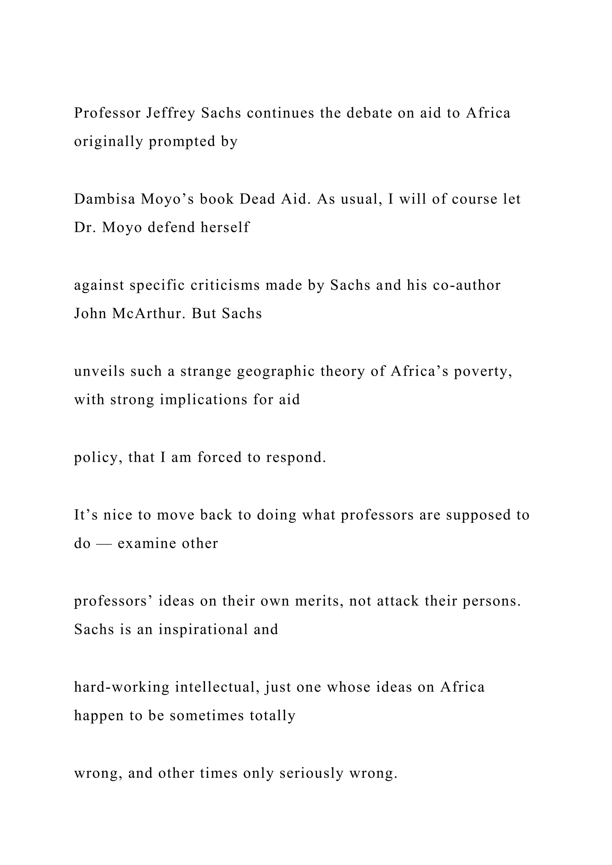Professor Jeffrey Sachs continues the debate on aid to Africa
originally prompted by
Dambisa Moyo’s book Dead Aid. As usual, I will of course let
Dr. Moyo defend herself
against specific criticisms made by Sachs and his co-author
John McArthur. But Sachs
unveils such a strange geographic theory of Africa’s poverty,
with strong implications for aid
policy, that I am forced to respond.
It’s nice to move back to doing what professors are supposed to
do — examine other
professors’ ideas on their own merits, not attack their persons.
Sachs is an inspirational and
hard-working intellectual, just one whose ideas on Africa
happen to be sometimes totally
wrong, and other times only seriously wrong.
 