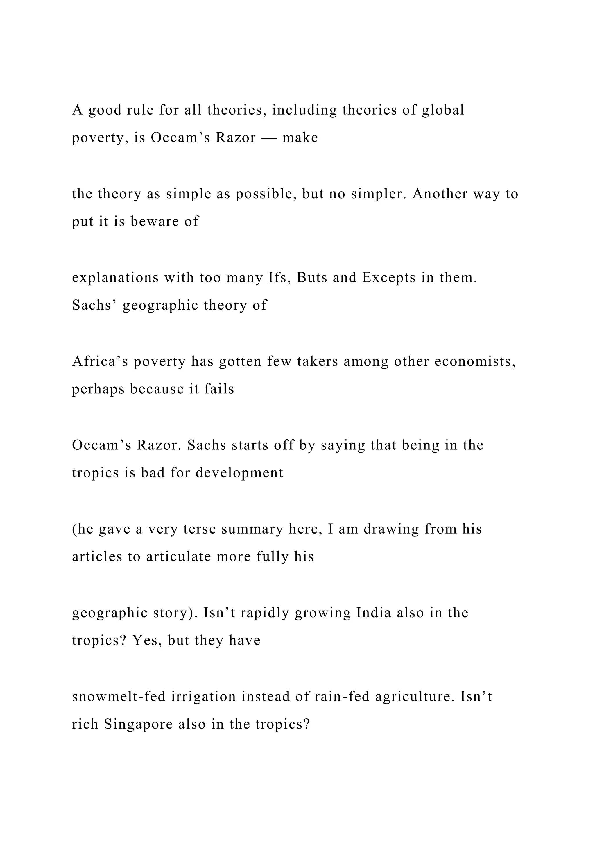 A good rule for all theories, including theories of global
poverty, is Occam’s Razor — make
the theory as simple as possible, but no simpler. Another way to
put it is beware of
explanations with too many Ifs, Buts and Excepts in them.
Sachs’ geographic theory of
Africa’s poverty has gotten few takers among other economists,
perhaps because it fails
Occam’s Razor. Sachs starts off by saying that being in the
tropics is bad for development
(he gave a very terse summary here, I am drawing from his
articles to articulate more fully his
geographic story). Isn’t rapidly growing India also in the
tropics? Yes, but they have
snowmelt-fed irrigation instead of rain-fed agriculture. Isn’t
rich Singapore also in the tropics?
 