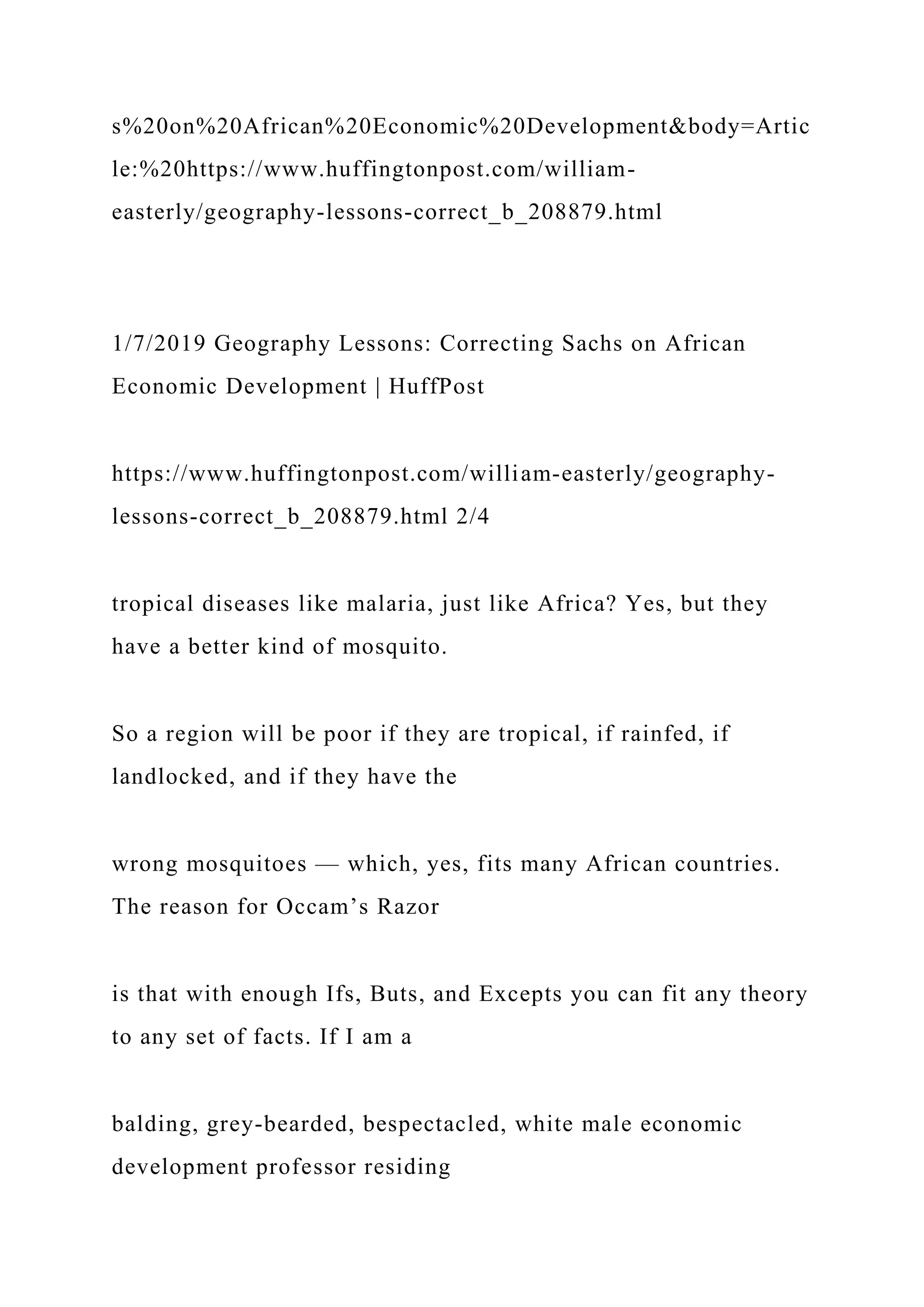 s%20on%20African%20Economic%20Development&body=Artic
le:%20https://www.huffingtonpost.com/william-
easterly/geography-lessons-correct_b_208879.html
1/7/2019 Geography Lessons: Correcting Sachs on African
Economic Development | HuffPost
https://www.huffingtonpost.com/william-easterly/geography-
lessons-correct_b_208879.html 2/4
tropical diseases like malaria, just like Africa? Yes, but they
have a better kind of mosquito.
So a region will be poor if they are tropical, if rainfed, if
landlocked, and if they have the
wrong mosquitoes — which, yes, fits many African countries.
The reason for Occam’s Razor
is that with enough Ifs, Buts, and Excepts you can fit any theory
to any set of facts. If I am a
balding, grey-bearded, bespectacled, white male economic
development professor residing
 