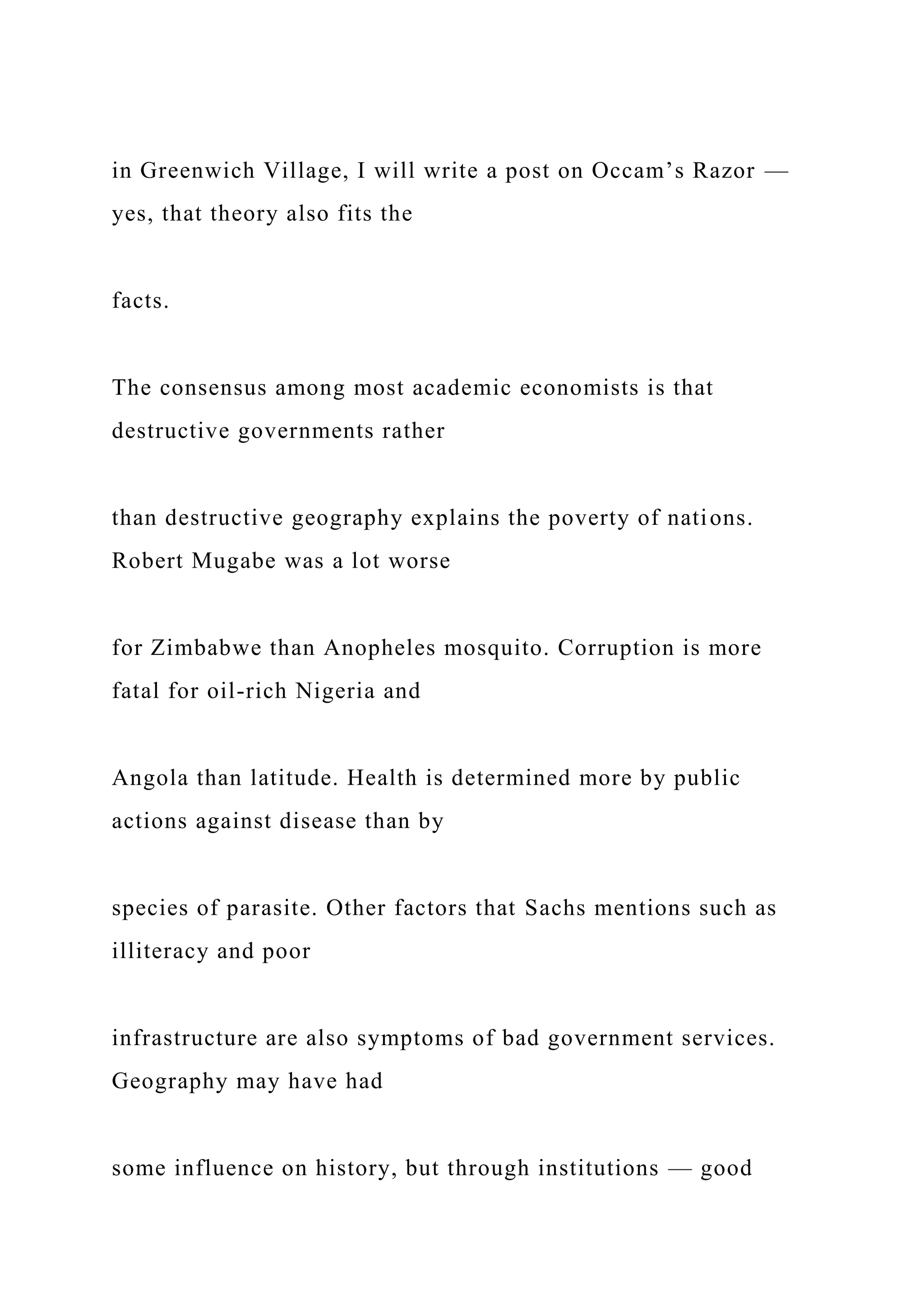 in Greenwich Village, I will write a post on Occam’s Razor —
yes, that theory also fits the
facts.
The consensus among most academic economists is that
destructive governments rather
than destructive geography explains the poverty of nations.
Robert Mugabe was a lot worse
for Zimbabwe than Anopheles mosquito. Corruption is more
fatal for oil-rich Nigeria and
Angola than latitude. Health is determined more by public
actions against disease than by
species of parasite. Other factors that Sachs mentions such as
illiteracy and poor
infrastructure are also symptoms of bad government services.
Geography may have had
some influence on history, but through institutions — good
 