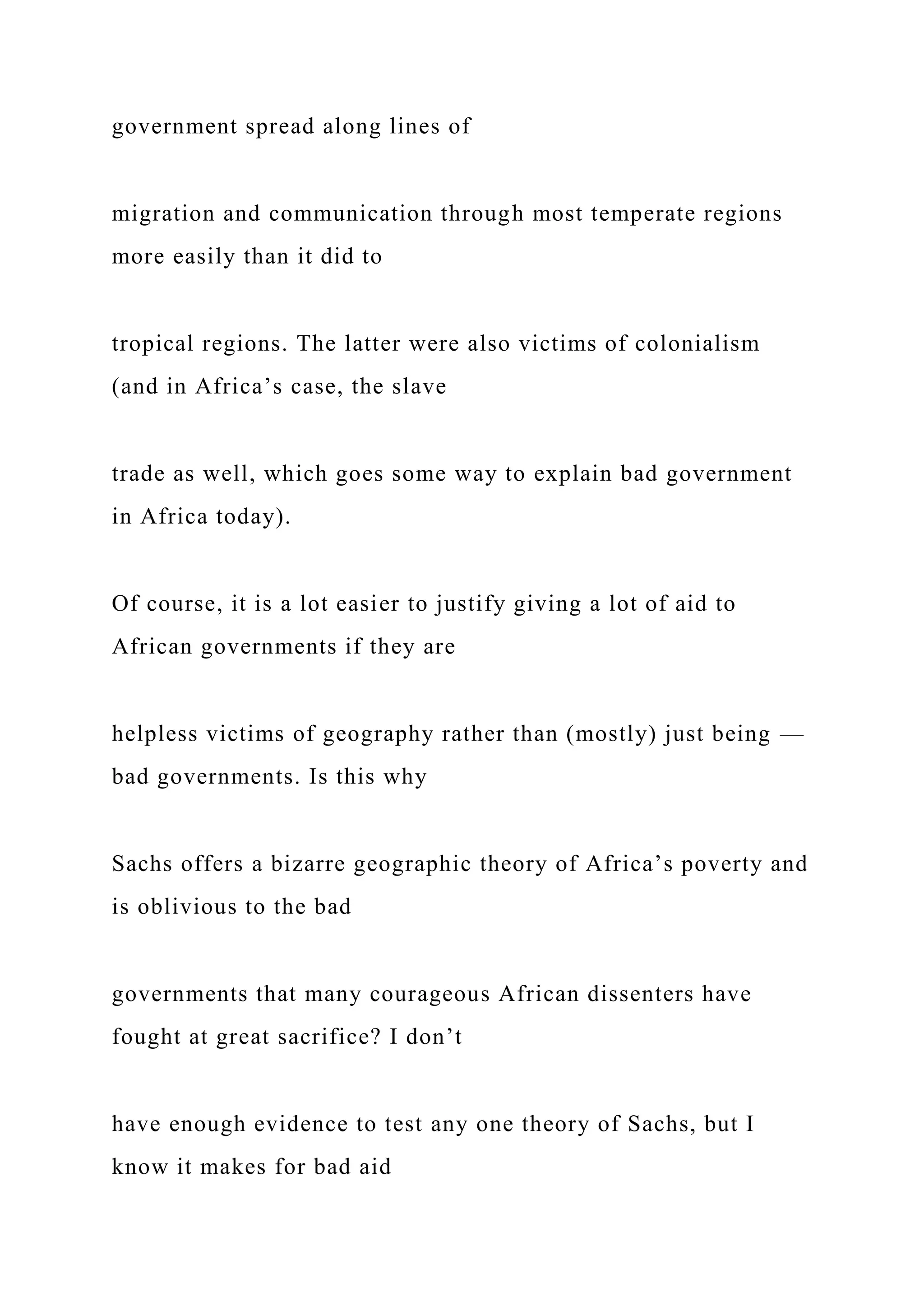 government spread along lines of
migration and communication through most temperate regions
more easily than it did to
tropical regions. The latter were also victims of colonialism
(and in Africa’s case, the slave
trade as well, which goes some way to explain bad government
in Africa today).
Of course, it is a lot easier to justify giving a lot of aid to
African governments if they are
helpless victims of geography rather than (mostly) just being —
bad governments. Is this why
Sachs offers a bizarre geographic theory of Africa’s poverty and
is oblivious to the bad
governments that many courageous African dissenters have
fought at great sacrifice? I don’t
have enough evidence to test any one theory of Sachs, but I
know it makes for bad aid
 