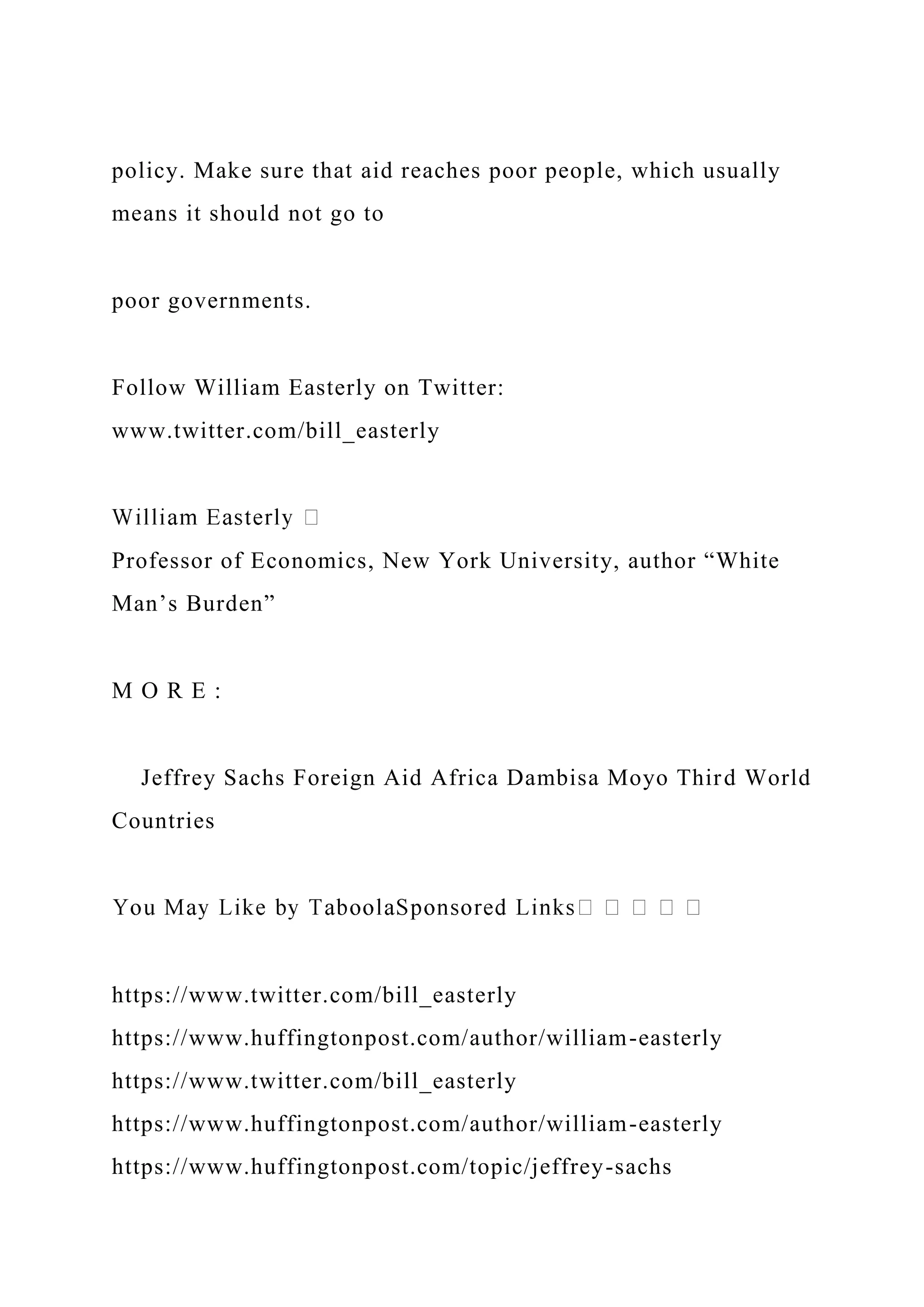 policy. Make sure that aid reaches poor people, which usually
means it should not go to
poor governments.
Follow William Easterly on Twitter:
www.twitter.com/bill_easterly
Professor of Economics, New York University, author “White
Man’s Burden”
M O R E :
Jeffrey Sachs Foreign Aid Africa Dambisa Moyo Third World
Countries
https://www.twitter.com/bill_easterly
https://www.huffingtonpost.com/author/william-easterly
https://www.twitter.com/bill_easterly
https://www.huffingtonpost.com/author/william-easterly
https://www.huffingtonpost.com/topic/jeffrey-sachs
 