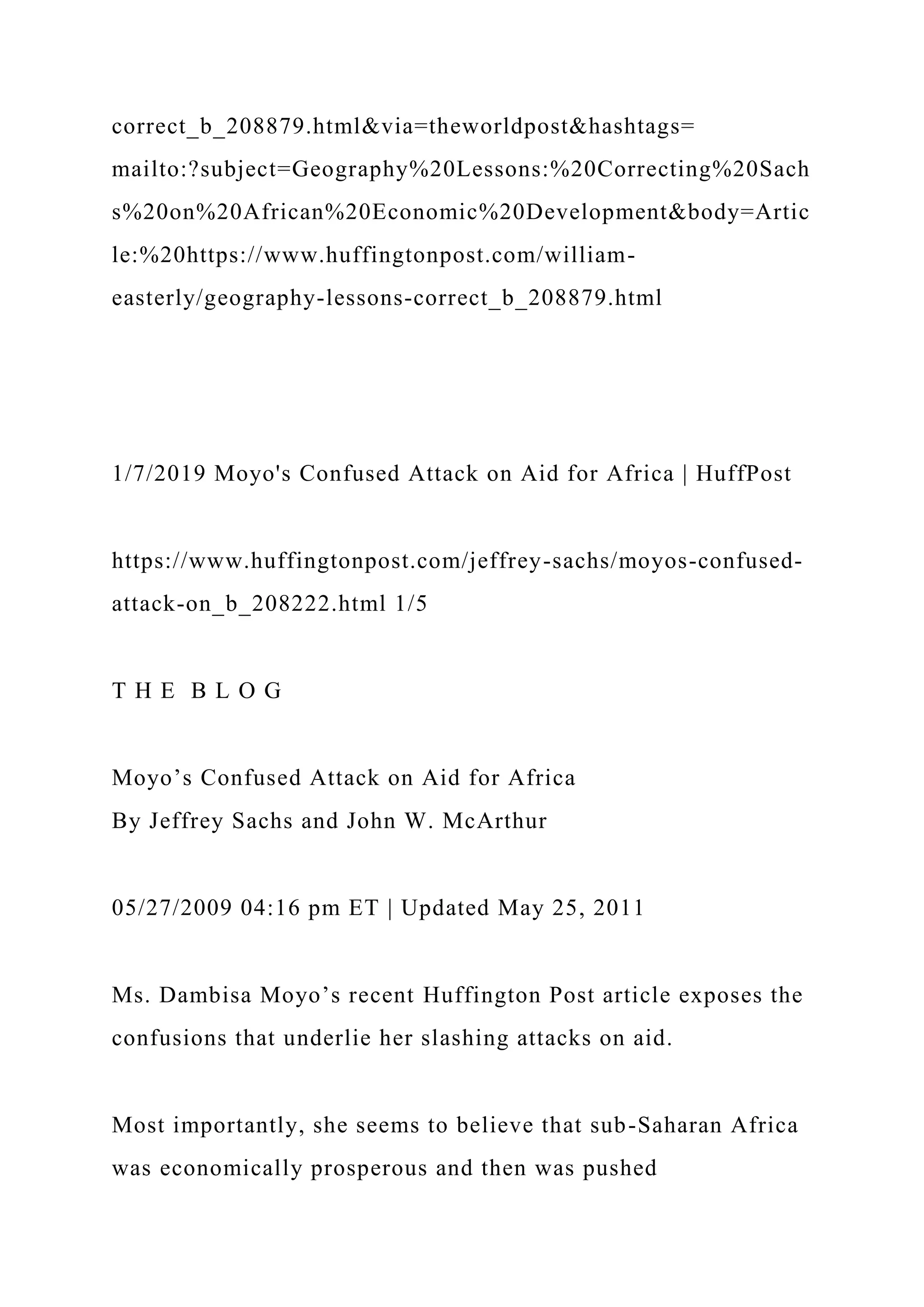 correct_b_208879.html&via=theworldpost&hashtags=
mailto:?subject=Geography%20Lessons:%20Correcting%20Sach
s%20on%20African%20Economic%20Development&body=Artic
le:%20https://www.huffingtonpost.com/william-
easterly/geography-lessons-correct_b_208879.html
1/7/2019 Moyo's Confused Attack on Aid for Africa | HuffPost
https://www.huffingtonpost.com/jeffrey-sachs/moyos-confused-
attack-on_b_208222.html 1/5
T H E B L O G
Moyo’s Confused Attack on Aid for Africa
By Jeffrey Sachs and John W. McArthur
05/27/2009 04:16 pm ET | Updated May 25, 2011
Ms. Dambisa Moyo’s recent Huffington Post article exposes the
confusions that underlie her slashing attacks on aid.
Most importantly, she seems to believe that sub-Saharan Africa
was economically prosperous and then was pushed
 
