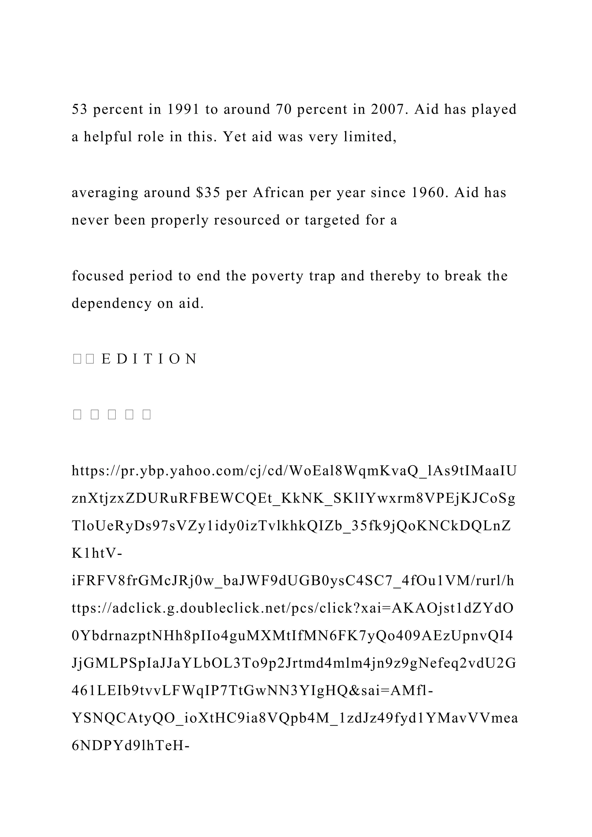 53 percent in 1991 to around 70 percent in 2007. Aid has played
a helpful role in this. Yet aid was very limited,
averaging around $35 per African per year since 1960. Aid has
never been properly resourced or targeted for a
focused period to end the poverty trap and thereby to break the
dependency on aid.
https://pr.ybp.yahoo.com/cj/cd/WoEal8WqmKvaQ_lAs9tIMaaIU
znXtjzxZDURuRFBEWCQEt_KkNK_SKlIYwxrm8VPEjKJCoSg
TloUeRyDs97sVZy1idy0izTvlkhkQIZb_35fk9jQoKNCkDQLnZ
K1htV-
iFRFV8frGMcJRj0w_baJWF9dUGB0ysC4SC7_4fOu1VM/rurl/h
ttps://adclick.g.doubleclick.net/pcs/click?xai=AKAOjst1dZYdO
0YbdrnazptNHh8pIIo4guMXMtIfMN6FK7yQo409AEzUpnvQI4
JjGMLPSpIaJJaYLbOL3To9p2Jrtmd4mlm4jn9z9gNefeq2vdU2G
461LEIb9tvvLFWqIP7TtGwNN3YIgHQ&sai=AMfl-
YSNQCAtyQO_ioXtHC9ia8VQpb4M_1zdJz49fyd1YMavVVmea
6NDPYd9lhTeH-
 