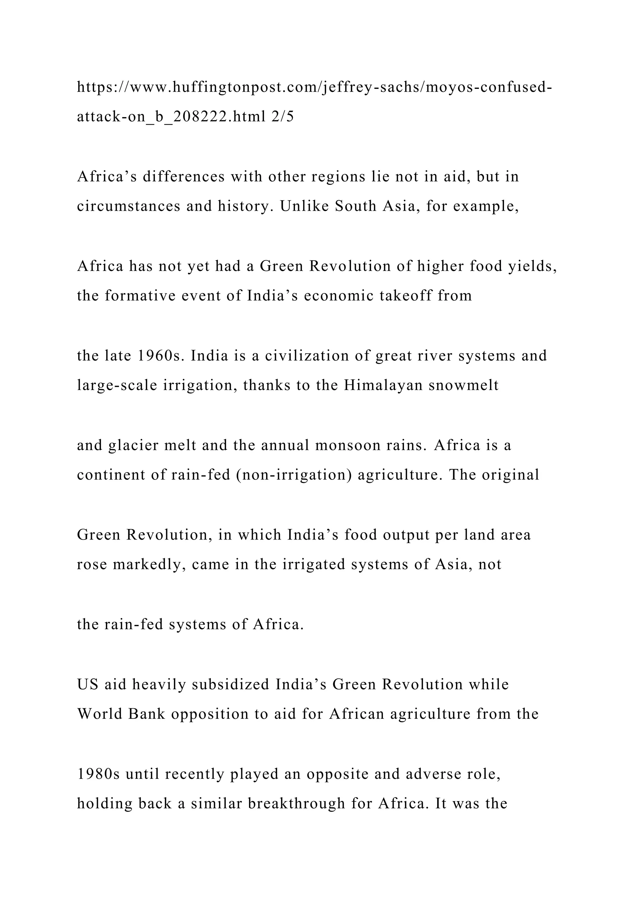 https://www.huffingtonpost.com/jeffrey-sachs/moyos-confused-
attack-on_b_208222.html 2/5
Africa’s differences with other regions lie not in aid, but in
circumstances and history. Unlike South Asia, for example,
Africa has not yet had a Green Revolution of higher food yields,
the formative event of India’s economic takeoff from
the late 1960s. India is a civilization of great river systems and
large-scale irrigation, thanks to the Himalayan snowmelt
and glacier melt and the annual monsoon rains. Africa is a
continent of rain-fed (non-irrigation) agriculture. The original
Green Revolution, in which India’s food output per land area
rose markedly, came in the irrigated systems of Asia, not
the rain-fed systems of Africa.
US aid heavily subsidized India’s Green Revolution while
World Bank opposition to aid for African agriculture from the
1980s until recently played an opposite and adverse role,
holding back a similar breakthrough for Africa. It was the
 
