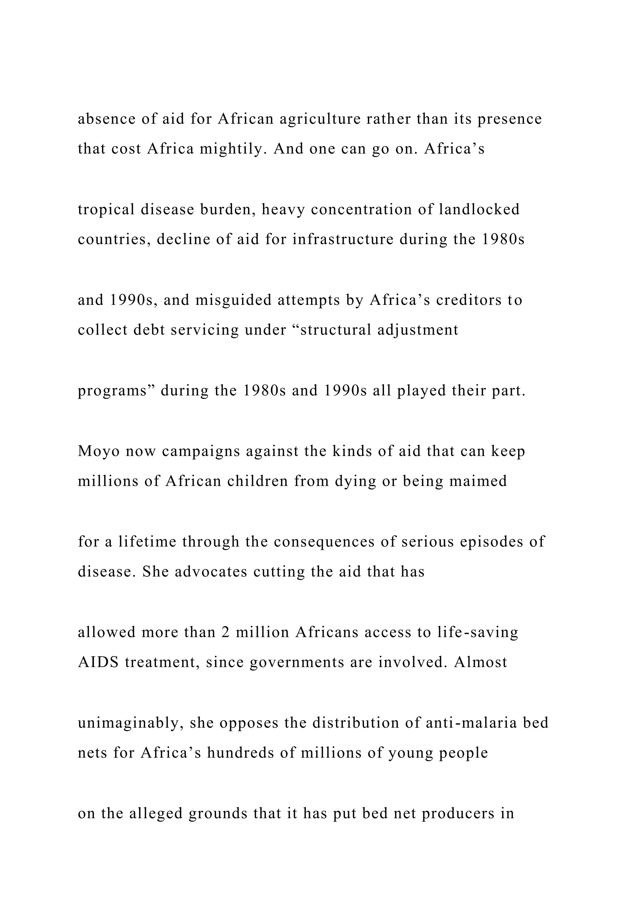absence of aid for African agriculture rather than its presence
that cost Africa mightily. And one can go on. Africa’s
tropical disease burden, heavy concentration of landlocked
countries, decline of aid for infrastructure during the 1980s
and 1990s, and misguided attempts by Africa’s creditors to
collect debt servicing under “structural adjustment
programs” during the 1980s and 1990s all played their part.
Moyo now campaigns against the kinds of aid that can keep
millions of African children from dying or being maimed
for a lifetime through the consequences of serious episodes of
disease. She advocates cutting the aid that has
allowed more than 2 million Africans access to life-saving
AIDS treatment, since governments are involved. Almost
unimaginably, she opposes the distribution of anti-malaria bed
nets for Africa’s hundreds of millions of young people
on the alleged grounds that it has put bed net producers in
 
