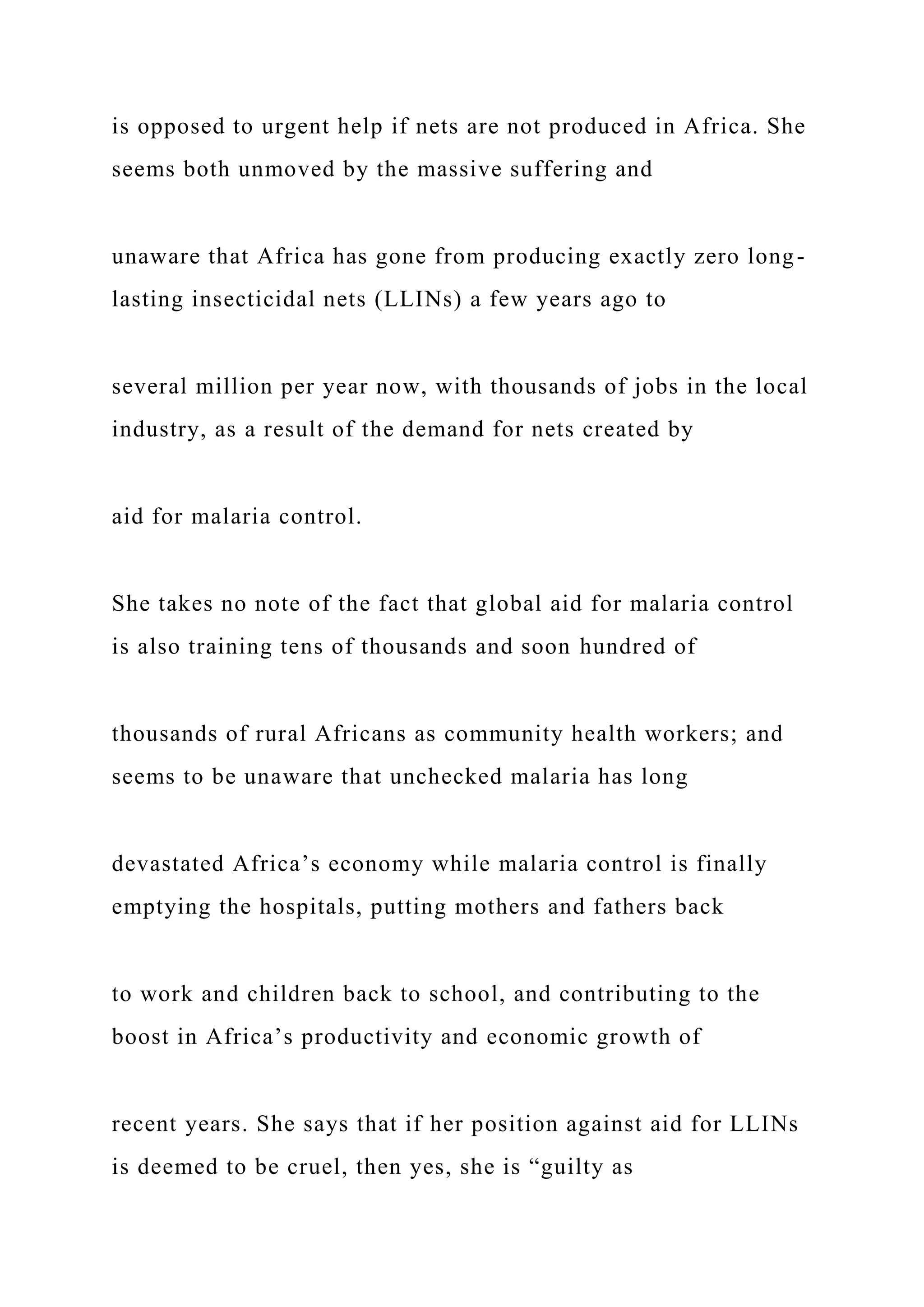 is opposed to urgent help if nets are not produced in Africa. She
seems both unmoved by the massive suffering and
unaware that Africa has gone from producing exactly zero long-
lasting insecticidal nets (LLINs) a few years ago to
several million per year now, with thousands of jobs in the local
industry, as a result of the demand for nets created by
aid for malaria control.
She takes no note of the fact that global aid for malaria control
is also training tens of thousands and soon hundred of
thousands of rural Africans as community health workers; and
seems to be unaware that unchecked malaria has long
devastated Africa’s economy while malaria control is finally
emptying the hospitals, putting mothers and fathers back
to work and children back to school, and contributing to the
boost in Africa’s productivity and economic growth of
recent years. She says that if her position against aid for LLINs
is deemed to be cruel, then yes, she is “guilty as
 