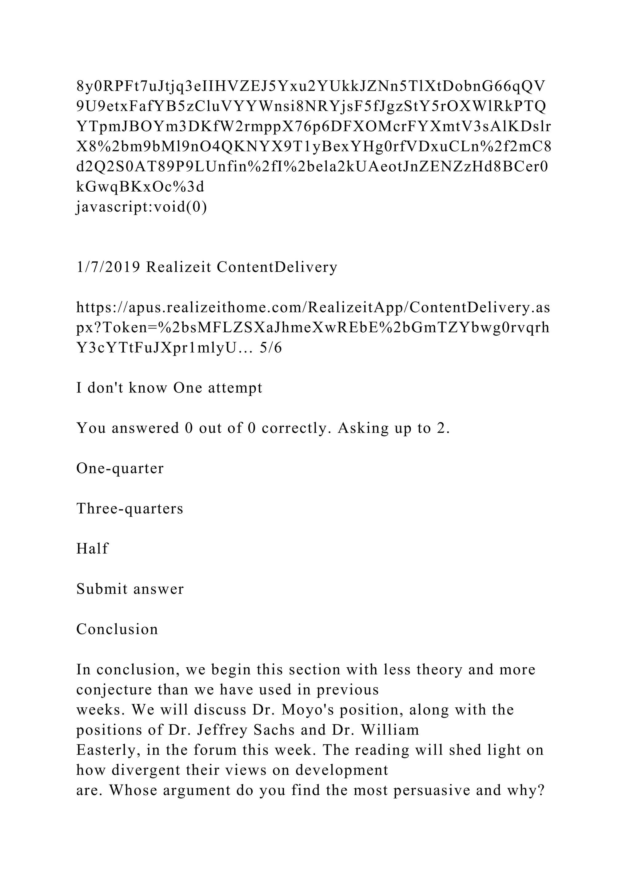 8y0RPFt7uJtjq3eIIHVZEJ5Yxu2YUkkJZNn5TlXtDobnG66qQV
9U9etxFafYB5zCluVYYWnsi8NRYjsF5fJgzStY5rOXWlRkPTQ
YTpmJBOYm3DKfW2rmppX76p6DFXOMcrFYXmtV3sAlKDslr
X8%2bm9bMl9nO4QKNYX9T1yBexYHg0rfVDxuCLn%2f2mC8
d2Q2S0AT89P9LUnfin%2fI%2bela2kUAeotJnZENZzHd8BCer0
kGwqBKxOc%3d
javascript:void(0)
1/7/2019 Realizeit ContentDelivery
https://apus.realizeithome.com/RealizeitApp/ContentDelivery.as
px?Token=%2bsMFLZSXaJhmeXwREbE%2bGmTZYbwg0rvqrh
Y3cYTtFuJXpr1mlyU… 5/6
I don't know One attempt
You answered 0 out of 0 correctly. Asking up to 2.
One-quarter
Three-quarters
Half
Submit answer
Conclusion
In conclusion, we begin this section with less theory and more
conjecture than we have used in previous
weeks. We will discuss Dr. Moyo's position, along with the
positions of Dr. Jeffrey Sachs and Dr. William
Easterly, in the forum this week. The reading will shed light on
how divergent their views on development
are. Whose argument do you find the most persuasive and why?
 