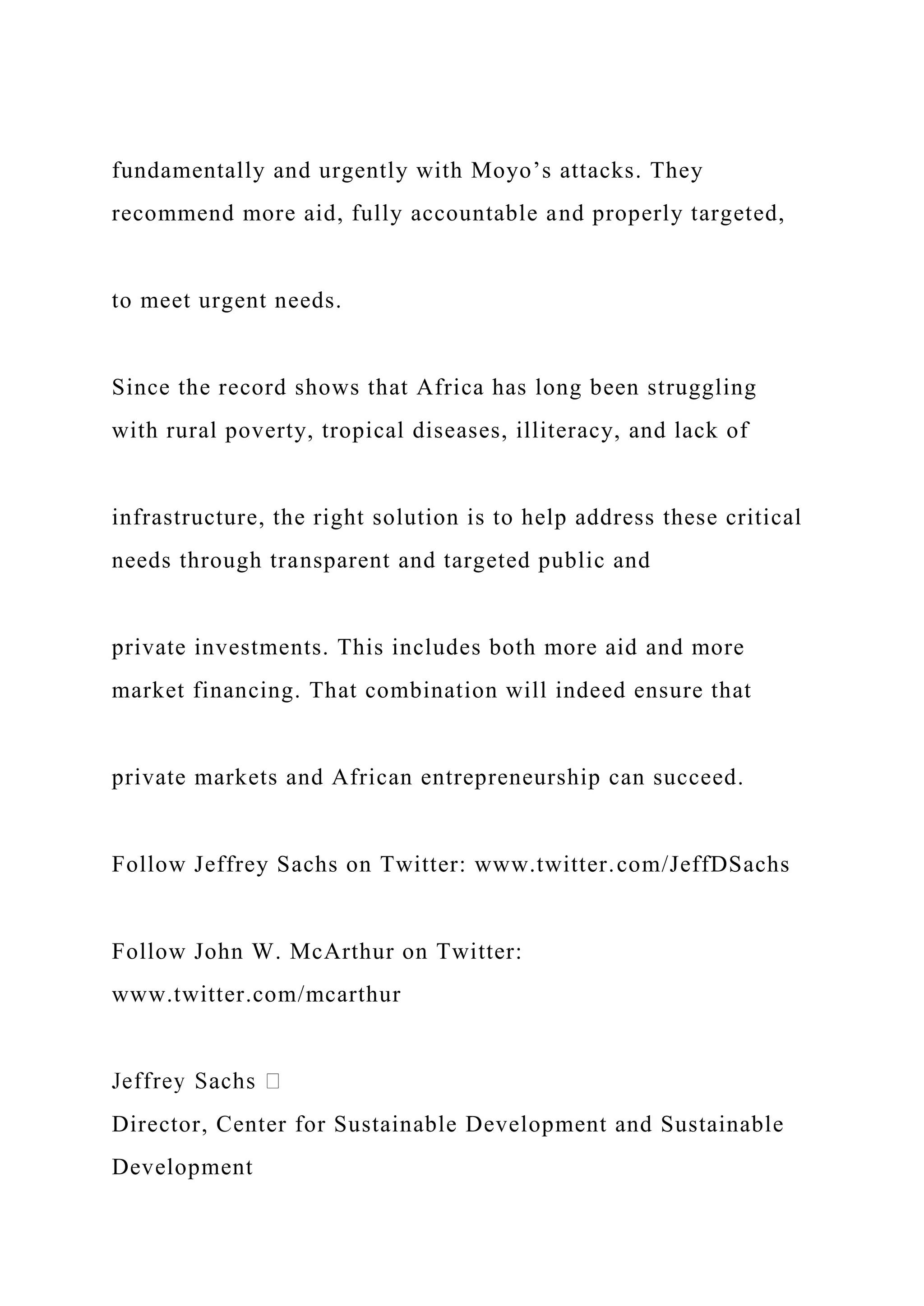 fundamentally and urgently with Moyo’s attacks. They
recommend more aid, fully accountable and properly targeted,
to meet urgent needs.
Since the record shows that Africa has long been struggling
with rural poverty, tropical diseases, illiteracy, and lack of
infrastructure, the right solution is to help address these critical
needs through transparent and targeted public and
private investments. This includes both more aid and more
market financing. That combination will indeed ensure that
private markets and African entrepreneurship can succeed.
Follow Jeffrey Sachs on Twitter: www.twitter.com/JeffDSachs
Follow John W. McArthur on Twitter:
www.twitter.com/mcarthur
Director, Center for Sustainable Development and Sustainable
Development
 