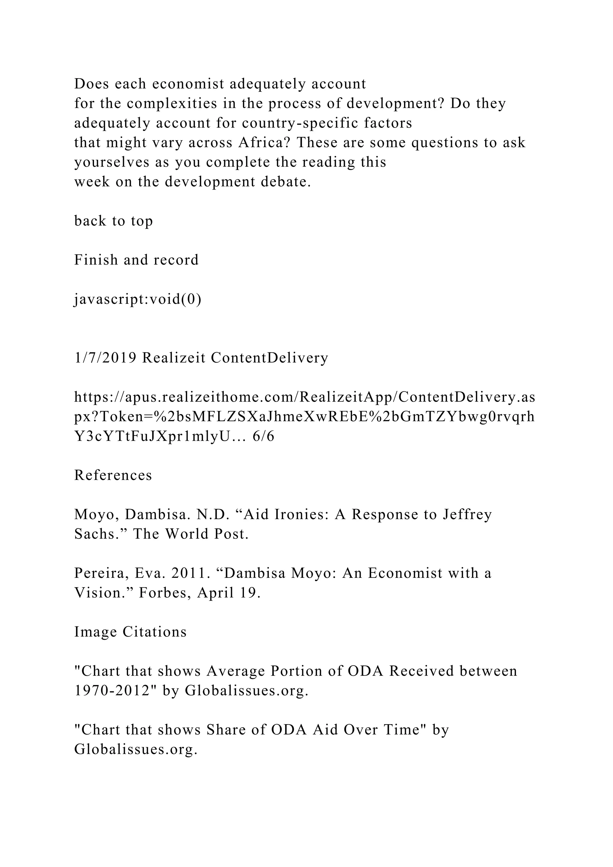 Does each economist adequately account
for the complexities in the process of development? Do they
adequately account for country-specific factors
that might vary across Africa? These are some questions to ask
yourselves as you complete the reading this
week on the development debate.
back to top
Finish and record
javascript:void(0)
1/7/2019 Realizeit ContentDelivery
https://apus.realizeithome.com/RealizeitApp/ContentDelivery.as
px?Token=%2bsMFLZSXaJhmeXwREbE%2bGmTZYbwg0rvqrh
Y3cYTtFuJXpr1mlyU… 6/6
References
Moyo, Dambisa. N.D. “Aid Ironies: A Response to Jeffrey
Sachs.” The World Post.
Pereira, Eva. 2011. “Dambisa Moyo: An Economist with a
Vision.” Forbes, April 19.
Image Citations
"Chart that shows Average Portion of ODA Received between
1970-2012" by Globalissues.org.
"Chart that shows Share of ODA Aid Over Time" by
Globalissues.org.
 