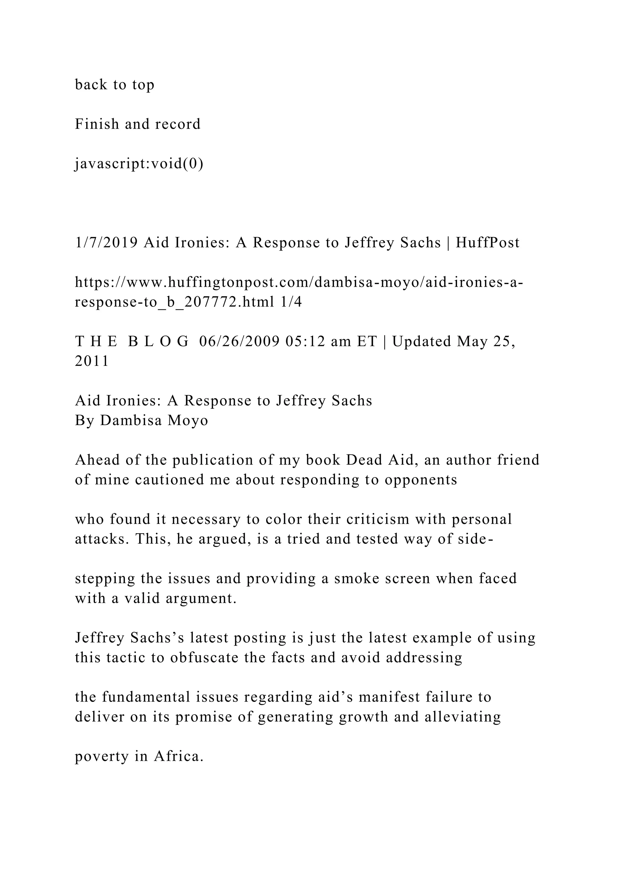 back to top
Finish and record
javascript:void(0)
1/7/2019 Aid Ironies: A Response to Jeffrey Sachs | HuffPost
https://www.huffingtonpost.com/dambisa-moyo/aid-ironies-a-
response-to_b_207772.html 1/4
T H E B L O G 06/26/2009 05:12 am ET | Updated May 25,
2011
Aid Ironies: A Response to Jeffrey Sachs
By Dambisa Moyo
Ahead of the publication of my book Dead Aid, an author friend
of mine cautioned me about responding to opponents
who found it necessary to color their criticism with personal
attacks. This, he argued, is a tried and tested way of side-
stepping the issues and providing a smoke screen when faced
with a valid argument.
Jeffrey Sachs’s latest posting is just the latest example of using
this tactic to obfuscate the facts and avoid addressing
the fundamental issues regarding aid’s manifest failure to
deliver on its promise of generating growth and alleviating
poverty in Africa.
 