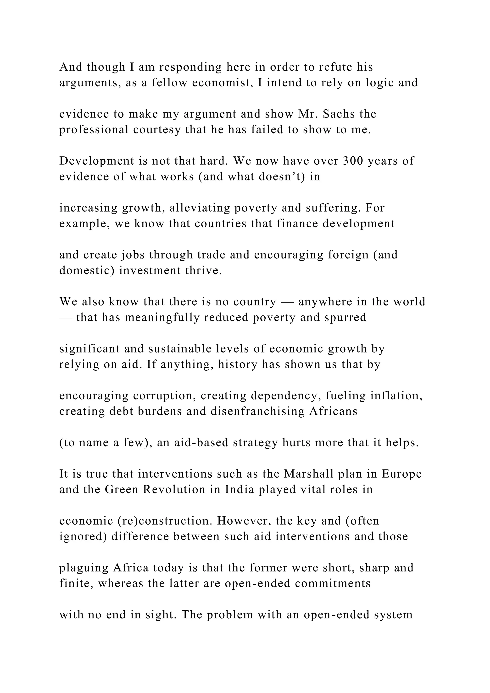 And though I am responding here in order to refute his
arguments, as a fellow economist, I intend to rely on logic and
evidence to make my argument and show Mr. Sachs the
professional courtesy that he has failed to show to me.
Development is not that hard. We now have over 300 years of
evidence of what works (and what doesn’t) in
increasing growth, alleviating poverty and suffering. For
example, we know that countries that finance development
and create jobs through trade and encouraging foreign (and
domestic) investment thrive.
We also know that there is no country — anywhere in the world
— that has meaningfully reduced poverty and spurred
significant and sustainable levels of economic growth by
relying on aid. If anything, history has shown us that by
encouraging corruption, creating dependency, fueling inflation,
creating debt burdens and disenfranchising Africans
(to name a few), an aid-based strategy hurts more that it helps.
It is true that interventions such as the Marshall plan in Europe
and the Green Revolution in India played vital roles in
economic (re)construction. However, the key and (often
ignored) difference between such aid interventions and those
plaguing Africa today is that the former were short, sharp and
finite, whereas the latter are open-ended commitments
with no end in sight. The problem with an open-ended system
 