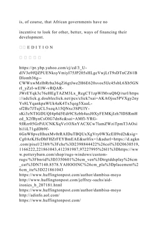 is, of course, that African governments have no
incentive to look for other, better, ways of financing their
development.
https://pr.ybp.yahoo.com/cj/cd/3_U-
dlV3o9fQZPUENksyVmiyI75JP205sHLgcVwjLtT9sDTnCZ61B
Dlomb36g--
CWWxwMzIbRrba36qZi6gtJwe2H6E620svos5lJc45sbL6Xb5GN
rI_yZzl-wElW-vRQAR-
JWrEYqk3c76eHEgTAZM3Lx_RegCT1zpWIMvuQbQ/rurl/https
://adclick.g.doubleclick.net/pcs/click?xai=AKAOjsu5PVXgy2ny
Ys8LYqankpaWUk4aK4Tx5qeg5XaaL-
sf2Bz7JTujCL5xeqA15QNxc3SPUlY-
sKi3zNTIGDUQI4p0d5Edt9CSzbh4usJ0XyFEMKjIzh7lDSRmH
ed_X2fBynCsOlG7dn8c&sai=AMfl-YRG-
9JRzr05GrPiUCNKXqVz1OXnYACXCw7lamZWziTpmT3AOsi
bi1iL71gdDb9f-
6GnW8pveHhuxMv0rRAIDuTBQUxXgVry0WXcElI9rd2t&sig=
Cg0ArKJSzDhFHZrFEYBmEAE&urlfix=1&adurl=https://d.agkn
.com/pixel/2389/%3Fche%3D2398844422%26col%3D20630519,
1166222,221861043,412381987,97227995%26l1%3Dhttps://ww
w.potterybarn.com/shop/rugs-windows/custom-
rugs/%3Fbnrid%3D3350601%26cm_ven%3Dtrgtddsplay%26cm
_cat%3DN7140.8578.YAHOOINC%26cm_pla%3Dplacement%2
6cm_ite%3D221861043
https://www.huffingtonpost.com/author/dambisa-moyo
http://www.huffingtonpost.com/jeffrey-sachs/aid-
ironies_b_207181.html
https://www.huffingtonpost.com/author/dambisa-moyo
http://adinfo.aol.com/
https://www.huffingtonpost.com/
 