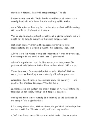 much as 6 percent, is a fool hardy strategy. The aid
interventions that Mr. Sachs lauds as evidence of success are
merely band aid solutions that do nothing to lift Africa
out of the mire — leaving the continent alive but half drowning,
still unable to climb out on its own.
Yes an aid-funded scholarship will send a girl to school, but we
ought not to delude ourselves that such largesse will
make her country grow at the requisite growth rates to
meaningfully put a dent in poverty. No surprise, then, that
Africa is on the whole worse off today than it was 40 years ago.
For example in the 1970’s less that 10 percent of
Africa’s population lived in dire poverty — today over 70
percent of sub-Saharan Africa lives on less than US$2 a day.
There is a more fundamental point — what kind of African
society are we building when virtually all public goods —
education, healthcare, infrastructure and even security — are
paid for by Western taxpayers? Under the all
encompassing aid system too many places in Africa continue to
flounder under inept, corrupt and despotic regimes,
who spend their time courting and catering to the demands of
the army of aid organizations.
Like everywhere else, Africans have the political leadership that
we have paid for. Thanks to aid, a distressing number
of African leaders care little about what their citizens want or
 