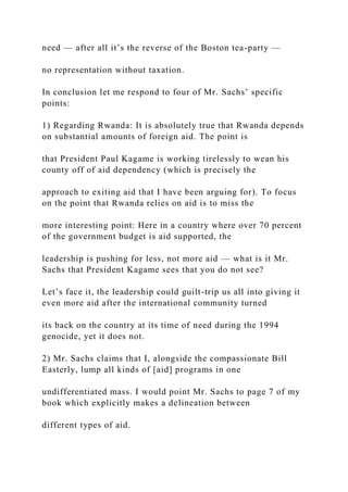 need — after all it’s the reverse of the Boston tea-party —
no representation without taxation.
In conclusion let me respond to four of Mr. Sachs’ specific
points:
1) Regarding Rwanda: It is absolutely true that Rwanda depends
on substantial amounts of foreign aid. The point is
that President Paul Kagame is working tirelessly to wean his
county off of aid dependency (which is precisely the
approach to exiting aid that I have been arguing for). To focus
on the point that Rwanda relies on aid is to miss the
more interesting point: Here in a country where over 70 percent
of the government budget is aid supported, the
leadership is pushing for less, not more aid — what is it Mr.
Sachs that President Kagame sees that you do not see?
Let’s face it, the leadership could guilt-trip us all into giving it
even more aid after the international community turned
its back on the country at its time of need during the 1994
genocide, yet it does not.
2) Mr. Sachs claims that I, alongside the compassionate Bill
Easterly, lump all kinds of [aid] programs in one
undifferentiated mass. I would point Mr. Sachs to page 7 of my
book which explicitly makes a delineation between
different types of aid.
 