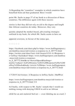 3) Regarding the “countless” examples in which countries have
benefited from aid then graduated: Here I would
point Mr. Sachs to page 37 of my book to a discussion of these
countries; The difference again with these success
stories is that they did not rely on aid to the degree and length
that African countries do today. Moreover, they very
quickly adopted the market-based, job-creating strategies
outlined in my book, for which Mr. Sachs seems to have an
apparent aversion, in favour of the status quo.
https://facebook.com/share.php?u=https://www.huffingtonpost.c
om/dambisa-moyo/aid-ironies-a-response-to_b_207772.html
https://twitter.com/share?text=Aid+Ironies%3A+A+Response+t
o+Jeffrey+Sachs&url=https://www.huffingtonpost.com/dambisa
-moyo/aid-ironies-a-response-
to_b_207772.html&via=theworldpost&hashtags=
mailto:?subject=Aid%20Ironies:%20A%20Response%20to%20J
effrey%20Sachs&body=Article:%20https://www.huffingtonpost.
com/dambisa-moyo/aid-ironies-a-response-to_b_207772.html
1/7/2019 Aid Ironies: A Response to Jeffrey Sachs | HuffPost
https://www.huffingtonpost.com/dambisa-moyo/aid-ironies-a-
response-to_b_207772.html 3/4
4) Finally, with respect to Mr. Sachs’ remark that I would see
nothing wrong with denying US$10 in aid to an African
child for an anti-malarial bed net — even labeling me as cruel; I
 
