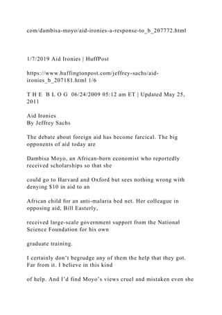 com/dambisa-moyo/aid-ironies-a-response-to_b_207772.html
1/7/2019 Aid Ironies | HuffPost
https://www.huffingtonpost.com/jeffrey-sachs/aid-
ironies_b_207181.html 1/6
T H E B L O G 06/24/2009 05:12 am ET | Updated May 25,
2011
Aid Ironies
By Jeffrey Sachs
The debate about foreign aid has become farcical. The big
opponents of aid today are
Dambisa Moyo, an African-born economist who reportedly
received scholarships so that she
could go to Harvard and Oxford but sees nothing wrong with
denying $10 in aid to an
African child for an anti-malaria bed net. Her colleague in
opposing aid, Bill Easterly,
received large-scale government support from the National
Science Foundation for his own
graduate training.
I certainly don’t begrudge any of them the help that they got.
Far from it. I believe in this kind
of help. And I’d find Moyo’s views cruel and mistaken even she
 