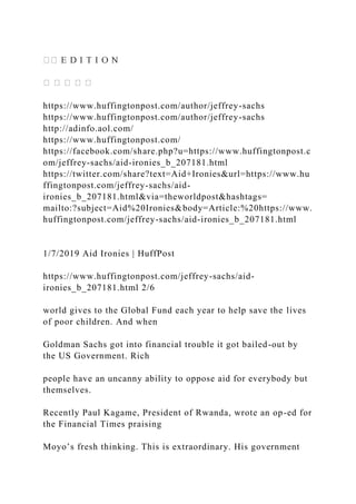 https://www.huffingtonpost.com/author/jeffrey-sachs
https://www.huffingtonpost.com/author/jeffrey-sachs
http://adinfo.aol.com/
https://www.huffingtonpost.com/
https://facebook.com/share.php?u=https://www.huffingtonpost.c
om/jeffrey-sachs/aid-ironies_b_207181.html
https://twitter.com/share?text=Aid+Ironies&url=https://www.hu
ffingtonpost.com/jeffrey-sachs/aid-
ironies_b_207181.html&via=theworldpost&hashtags=
mailto:?subject=Aid%20Ironies&body=Article:%20https://www.
huffingtonpost.com/jeffrey-sachs/aid-ironies_b_207181.html
1/7/2019 Aid Ironies | HuffPost
https://www.huffingtonpost.com/jeffrey-sachs/aid-
ironies_b_207181.html 2/6
world gives to the Global Fund each year to help save the lives
of poor children. And when
Goldman Sachs got into financial trouble it got bailed-out by
the US Government. Rich
people have an uncanny ability to oppose aid for everybody but
themselves.
Recently Paul Kagame, President of Rwanda, wrote an op-ed for
the Financial Times praising
Moyo’s fresh thinking. This is extraordinary. His government
 