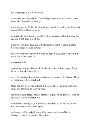 has depended on aid for more
than a decade. Nearly half the budget revenues currently come
from aid. Rwanda currently
imports around $800 million of merchandise each year, but only
earns $250 million or so in
exports. So how does it do it? Aid, of course, helped to pay for
around $450 million of the
imports. Without foreign aid, Rwanda’s pathbreaking public
health successes and strong
current economic growth would collapse. Kagame’s op-ed did
not help FT readers to
understand this.
Americans are predisposed to like the anti-aid message. They
believe that the poor have
only themselves (or perhaps their governments) to blame. They
overestimate the actual aid
from the US by around thirty times, so they imagine that vast
sums are flowing to Africa that
are then squandered. Many believe, typically in private, that by
saving African children we
would be creating a population explosion, so better to let the
kids die now rather than grow
up hungry. (I’m asked about this constantly, usually in
whispers, after lectures). They don’t
 