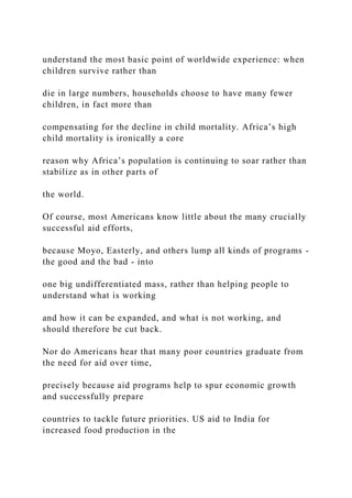 understand the most basic point of worldwide experience: when
children survive rather than
die in large numbers, households choose to have many fewer
children, in fact more than
compensating for the decline in child mortality. Africa’s high
child mortality is ironically a core
reason why Africa’s population is continuing to soar rather than
stabilize as in other parts of
the world.
Of course, most Americans know little about the many crucially
successful aid efforts,
because Moyo, Easterly, and others lump all kinds of programs -
the good and the bad - into
one big undifferentiated mass, rather than helping people to
understand what is working
and how it can be expanded, and what is not working, and
should therefore be cut back.
Nor do Americans hear that many poor countries graduate from
the need for aid over time,
precisely because aid programs help to spur economic growth
and successfully prepare
countries to tackle future priorities. US aid to India for
increased food production in the
 