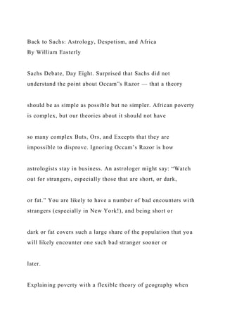 Back to Sachs: Astrology, Despotism, and Africa
By William Easterly
Sachs Debate, Day Eight. Surprised that Sachs did not
understand the point about Occam”s Razor — that a theory
should be as simple as possible but no simpler. African poverty
is complex, but our theories about it should not have
so many complex Buts, Ors, and Excepts that they are
impossible to disprove. Ignoring Occam’s Razor is how
astrologists stay in business. An astrologer might say: “Watch
out for strangers, especially those that are short, or dark,
or fat.” You are likely to have a number of bad encounters with
strangers (especially in New York!), and being short or
dark or fat covers such a large share of the population that you
will likely encounter one such bad stranger sooner or
later.
Explaining poverty with a flexible theory of geography when
 