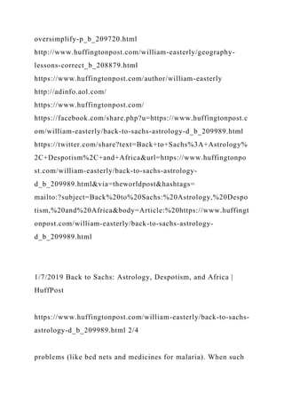oversimplify-p_b_209720.html
http://www.huffingtonpost.com/william-easterly/geography-
lessons-correct_b_208879.html
https://www.huffingtonpost.com/author/william-easterly
http://adinfo.aol.com/
https://www.huffingtonpost.com/
https://facebook.com/share.php?u=https://www.huffingtonpost.c
om/william-easterly/back-to-sachs-astrology-d_b_209989.html
https://twitter.com/share?text=Back+to+Sachs%3A+Astrology%
2C+Despotism%2C+and+Africa&url=https://www.huffingtonpo
st.com/william-easterly/back-to-sachs-astrology-
d_b_209989.html&via=theworldpost&hashtags=
mailto:?subject=Back%20to%20Sachs:%20Astrology,%20Despo
tism,%20and%20Africa&body=Article:%20https://www.huffingt
onpost.com/william-easterly/back-to-sachs-astrology-
d_b_209989.html
1/7/2019 Back to Sachs: Astrology, Despotism, and Africa |
HuffPost
https://www.huffingtonpost.com/william-easterly/back-to-sachs-
astrology-d_b_209989.html 2/4
problems (like bed nets and medicines for malaria). When such
 