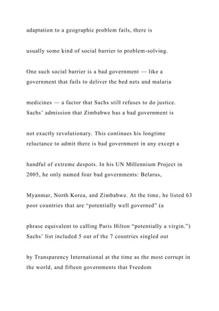 adaptation to a geographic problem fails, there is
usually some kind of social barrier to problem-solving.
One such social barrier is a bad government — like a
government that fails to deliver the bed nets and malaria
medicines — a factor that Sachs still refuses to do justice.
Sachs’ admission that Zimbabwe has a bad government is
not exactly revolutionary. This continues his longtime
reluctance to admit there is bad government in any except a
handful of extreme despots. In his UN Millennium Project in
2005, he only named four bad governments: Belarus,
Myanmar, North Korea, and Zimbabwe. At the time, he listed 63
poor countries that are “potentially well governed” (a
phrase equivalent to calling Paris Hilton “potentially a virgin.”)
Sachs’ list included 5 out of the 7 countries singled out
by Transparency International at the time as the most corrupt in
the world, and fifteen governments that Freedom
 