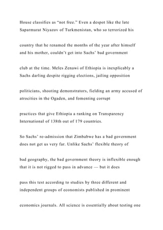 House classifies as “not free.” Even a despot like the late
Saparmurat Niyazov of Turkmenistan, who so terrorized his
country that he renamed the months of the year after himself
and his mother, couldn’t get into Sachs’ bad government
club at the time. Meles Zenawi of Ethiopia is inexplicably a
Sachs darling despite rigging elections, jailing opposition
politicians, shooting demonstrators, fielding an army accused of
atrocities in the Ogaden, and fomenting corrupt
practices that give Ethiopia a ranking on Transparency
International of 138th out of 179 countries.
So Sachs’ re-admission that Zimbabwe has a bad government
does not get us very far. Unlike Sachs’ flexible theory of
bad geography, the bad government theory is inflexible enough
that it is not rigged to pass in advance — but it does
pass this test according to studies by three different and
independent groups of economists published in prominent
economics journals. All science is essentially about testing one
 