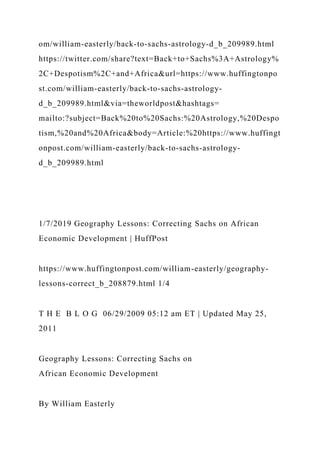 om/william-easterly/back-to-sachs-astrology-d_b_209989.html
https://twitter.com/share?text=Back+to+Sachs%3A+Astrology%
2C+Despotism%2C+and+Africa&url=https://www.huffingtonpo
st.com/william-easterly/back-to-sachs-astrology-
d_b_209989.html&via=theworldpost&hashtags=
mailto:?subject=Back%20to%20Sachs:%20Astrology,%20Despo
tism,%20and%20Africa&body=Article:%20https://www.huffingt
onpost.com/william-easterly/back-to-sachs-astrology-
d_b_209989.html
1/7/2019 Geography Lessons: Correcting Sachs on African
Economic Development | HuffPost
https://www.huffingtonpost.com/william-easterly/geography-
lessons-correct_b_208879.html 1/4
T H E B L O G 06/29/2009 05:12 am ET | Updated May 25,
2011
Geography Lessons: Correcting Sachs on
African Economic Development
By William Easterly
 
